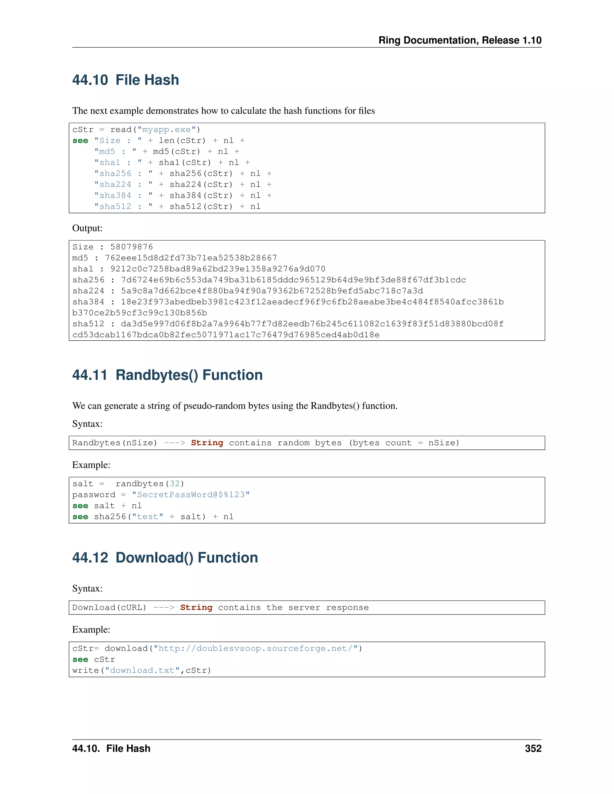 Ring Documentation, Release 1.10
44.10 File Hash
The next example demonstrates how to calculate the hash functions for ﬁles
cStr = read("myapp.exe")
see "Size : " + len(cStr) + nl +
"md5 : " + md5(cStr) + nl +
"sha1 : " + sha1(cStr) + nl +
"sha256 : " + sha256(cStr) + nl +
"sha224 : " + sha224(cStr) + nl +
"sha384 : " + sha384(cStr) + nl +
"sha512 : " + sha512(cStr) + nl
Output:
Size : 58079876
md5 : 762eee15d8d2fd73b71ea52538b28667
sha1 : 9212c0c7258bad89a62bd239e1358a9276a9d070
sha256 : 7d6724e69b6c553da749ba31b6185dddc965129b64d9e9bf3de88f67df3b1cdc
sha224 : 5a9c8a7d662bce4f880ba94f90a79362b672528b9efd5abc718c7a3d
sha384 : 18e23f973abedbeb3981c423f12aeadecf96f9c6fb28aeabe3be4c484f8540afcc3861b
b370ce2b59cf3c99c130b856b
sha512 : da3d5e997d06f8b2a7a9964b77f7d82eedb76b245c611082c1639f83f51d83880bcd08f
cd53dcab1167bdca0b82fec5071971ac17c76479d76985ced4ab0d18e
44.11 Randbytes() Function
We can generate a string of pseudo-random bytes using the Randbytes() function.
Syntax:
Randbytes(nSize) ---> String contains random bytes (bytes count = nSize)
Example:
salt = randbytes(32)
password = "SecretPassWord@$%123"
see salt + nl
see sha256("test" + salt) + nl
44.12 Download() Function
Syntax:
Download(cURL) ---> String contains the server response
Example:
cStr= download("http://doublesvsoop.sourceforge.net/")
see cStr
write("download.txt",cStr)
44.10. File Hash 352
 