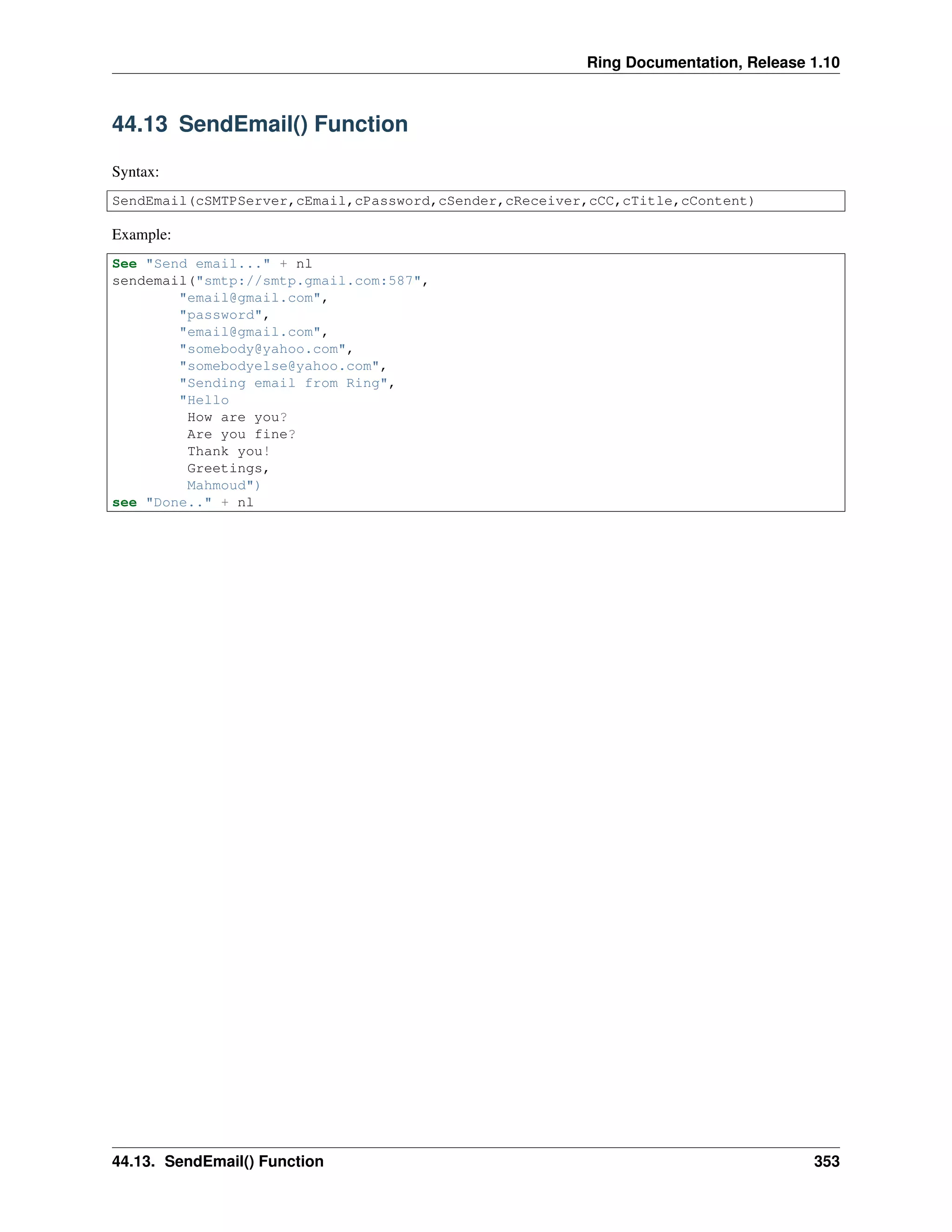 Ring Documentation, Release 1.10
44.13 SendEmail() Function
Syntax:
SendEmail(cSMTPServer,cEmail,cPassword,cSender,cReceiver,cCC,cTitle,cContent)
Example:
See "Send email..." + nl
sendemail("smtp://smtp.gmail.com:587",
"email@gmail.com",
"password",
"email@gmail.com",
"somebody@yahoo.com",
"somebodyelse@yahoo.com",
"Sending email from Ring",
"Hello
How are you?
Are you fine?
Thank you!
Greetings,
Mahmoud")
see "Done.." + nl
44.13. SendEmail() Function 353
 