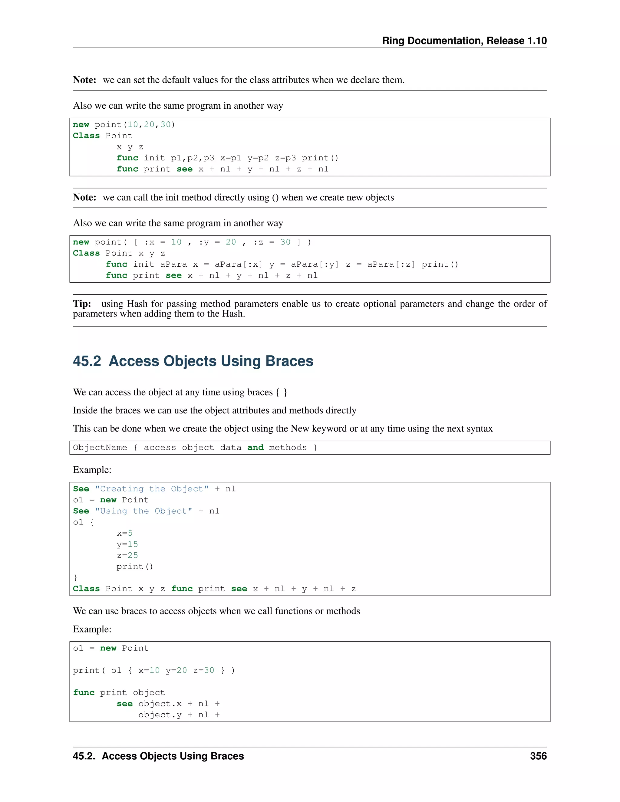Ring Documentation, Release 1.10
Note: we can set the default values for the class attributes when we declare them.
Also we can write the same program in another way
new point(10,20,30)
Class Point
x y z
func init p1,p2,p3 x=p1 y=p2 z=p3 print()
func print see x + nl + y + nl + z + nl
Note: we can call the init method directly using () when we create new objects
Also we can write the same program in another way
new point( [ :x = 10 , :y = 20 , :z = 30 ] )
Class Point x y z
func init aPara x = aPara[:x] y = aPara[:y] z = aPara[:z] print()
func print see x + nl + y + nl + z + nl
Tip: using Hash for passing method parameters enable us to create optional parameters and change the order of
parameters when adding them to the Hash.
45.2 Access Objects Using Braces
We can access the object at any time using braces { }
Inside the braces we can use the object attributes and methods directly
This can be done when we create the object using the New keyword or at any time using the next syntax
ObjectName { access object data and methods }
Example:
See "Creating the Object" + nl
o1 = new Point
See "Using the Object" + nl
o1 {
x=5
y=15
z=25
print()
}
Class Point x y z func print see x + nl + y + nl + z
We can use braces to access objects when we call functions or methods
Example:
o1 = new Point
print( o1 { x=10 y=20 z=30 } )
func print object
see object.x + nl +
object.y + nl +
45.2. Access Objects Using Braces 356
 