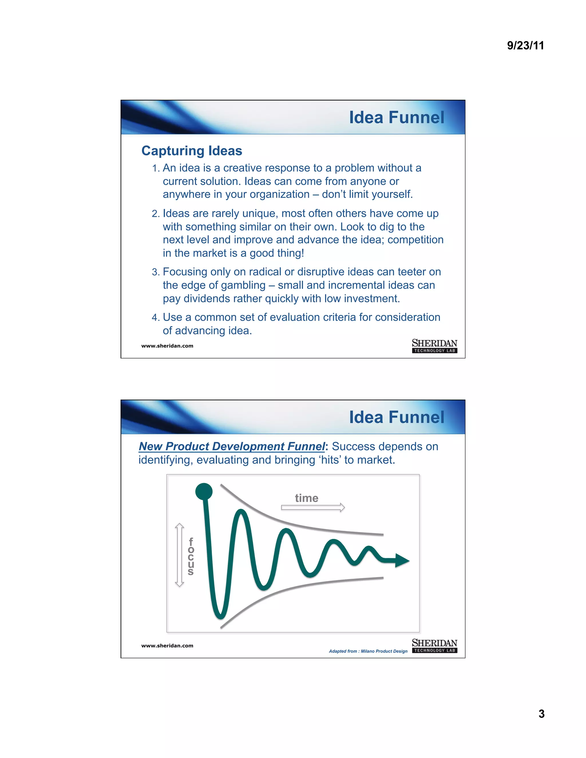 9/23/11




                                                  Idea Funnel
Capturing Ideas
   1.  An idea is a creative response to a problem without a
      current solution. Ideas can come from anyone or
      anywhere in your organization – don’t limit yourself.
   2.  Ideas are rarely unique, most often others have come up
      with something similar on their own. Look to dig to the
      next level and improve and advance the idea; competition
      in the market is a good thing!
   3.  Focusing only on radical or disruptive ideas can teeter on
      the edge of gambling – small and incremental ideas can
      pay dividends rather quickly with low investment.
   4.  Use a common set of evaluation criteria for consideration
      of advancing idea.
www.sheridan.com




                                                  Idea Funnel
New Product Development Funnel: Success depends on
identifying, evaluating and bringing ‘hits’ to market.


                                 time


              f
              o
              c
              u
              s




www.sheridan.com
                                         Adapted from : Milano Product Design




                                                                                     3
 