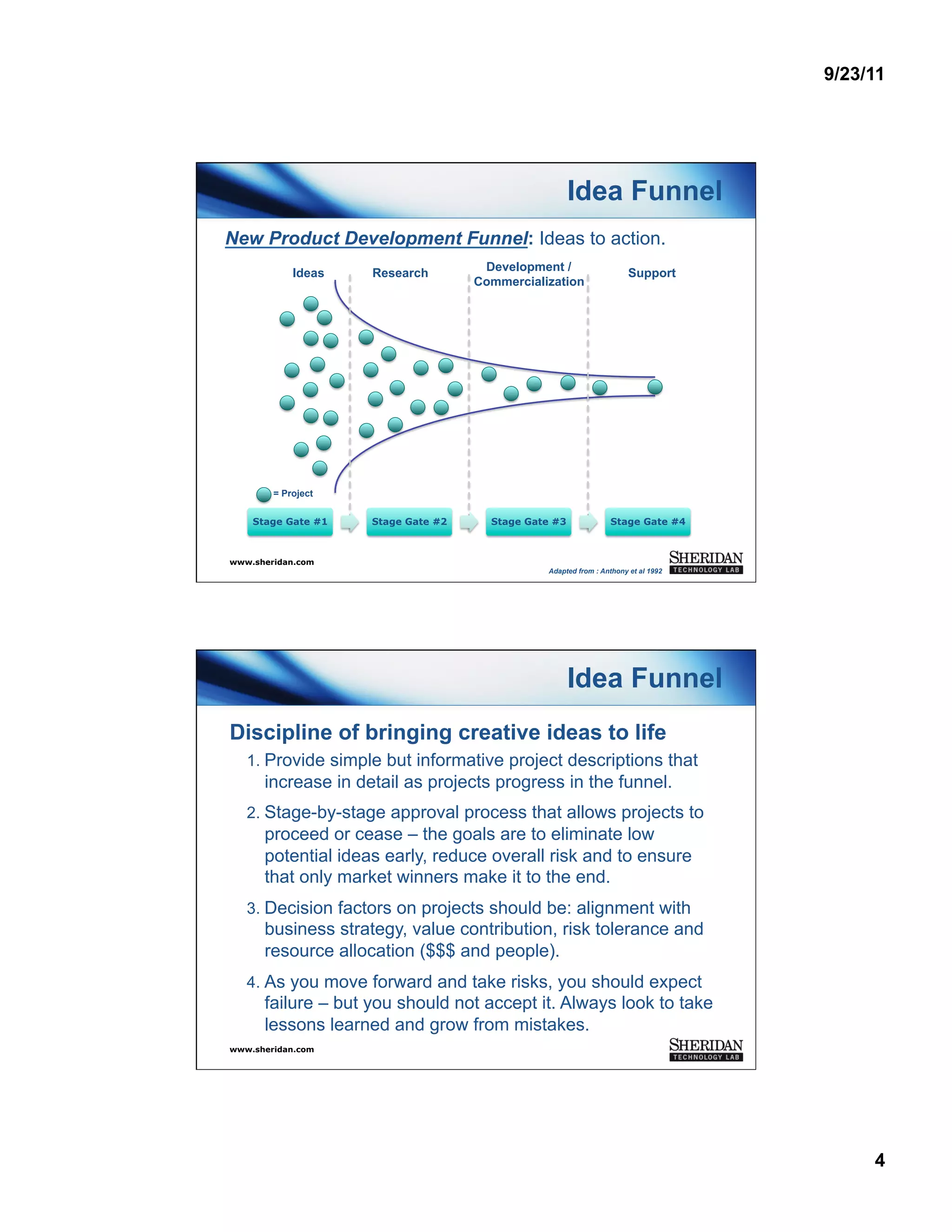 9/23/11




                                                      Idea Funnel
New Product Development Funnel: Ideas to action.
            Ideas   Research         Development /                    Support
                                    Commercialization




        = Project


    Stage Gate #1   Stage Gate #2     Stage Gate #3             Stage Gate #4



www.sheridan.com
                                               Adapted from : Anthony et al 1992




                                                      Idea Funnel
Discipline of bringing creative ideas to life
   1.  Provide simple but informative project descriptions that
      increase in detail as projects progress in the funnel.
   2.  Stage-by-stage approval process that allows projects to
      proceed or cease – the goals are to eliminate low
      potential ideas early, reduce overall risk and to ensure
      that only market winners make it to the end.
   3.  Decision factors on projects should be: alignment with
      business strategy, value contribution, risk tolerance and
      resource allocation ($$$ and people).
   4.  As you move forward and take risks, you should expect
      failure – but you should not accept it. Always look to take
      lessons learned and grow from mistakes.
www.sheridan.com




                                                                                        4
 