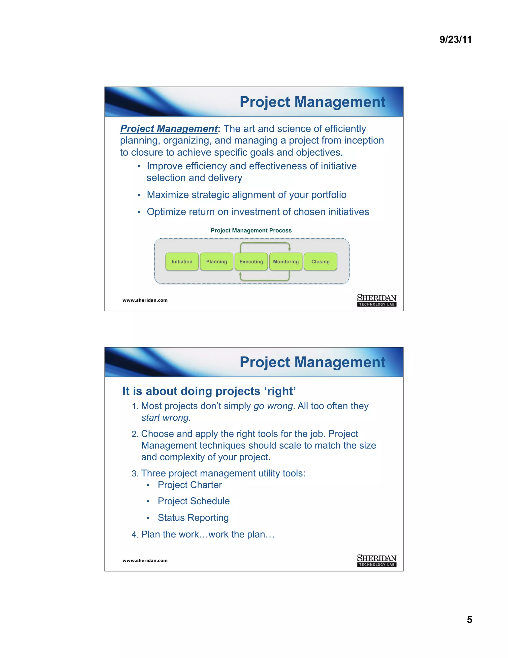 9/23/11




                                           Project Management
Project Management: The art and science of efficiently
planning, organizing, and managing a project from inception
to closure to achieve specific goals and objectives.
     •  Improve efficiency and effectiveness of initiative
        selection and delivery
     •  Maximize strategic alignment of your portfolio
     •  Optimize return on investment of chosen initiatives
                                 Project Management Process




                   Initiation   Planning   Executing   Monitoring   Closing




www.sheridan.com




                                           Project Management
It is about doing projects ‘right’
   1.  Most projects don’t simply go wrong. All too often they
      start wrong.
   2.  Choose and apply the right tools for the job. Project
      Management techniques should scale to match the size
      and complexity of your project.
   3.  Three project management utility tools:
        •  Project Charter
        •  Project Schedule
        •  Status Reporting
   4.  Plan the work…work the plan…

www.sheridan.com




                                                                                   5
 