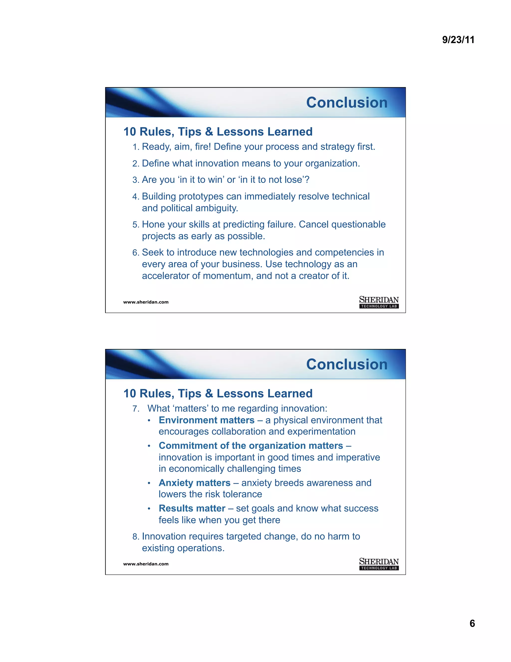 9/23/11




                                                   Conclusion
10 Rules, Tips & Lessons Learned
   1.  Ready, aim, fire! Define your process and strategy first.
   2.  Define what innovation means to your organization.
   3.  Are you ‘in it to win’ or ‘in it to not lose’?
   4.  Building prototypes can immediately resolve technical
      and political ambiguity.
   5.  Hone your skills at predicting failure. Cancel questionable
      projects as early as possible.
   6.  Seek to introduce new technologies and competencies in
      every area of your business. Use technology as an
      accelerator of momentum, and not a creator of it.

www.sheridan.com




                                                   Conclusion
10 Rules, Tips & Lessons Learned
   7.  What ‘matters’ to me regarding innovation:
       •  Environment matters – a physical environment that
           encourages collaboration and experimentation
        •  Commitment of the organization matters –
           innovation is important in good times and imperative
           in economically challenging times
        •  Anxiety matters – anxiety breeds awareness and
           lowers the risk tolerance
        •  Results matter – set goals and know what success
           feels like when you get there
   8.  Innovation requires targeted change, do no harm to
      existing operations.
www.sheridan.com




                                                                          6
 