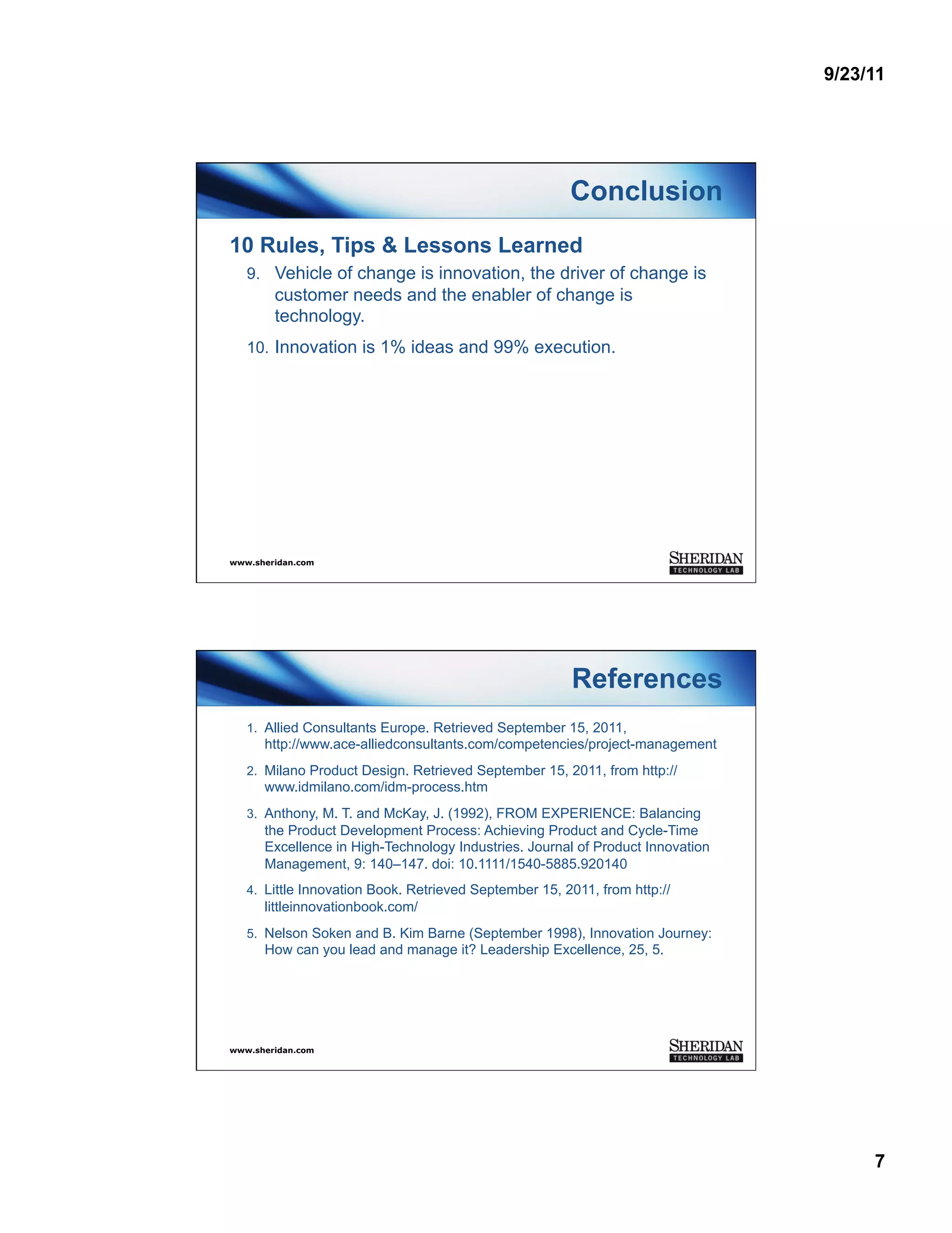 9/23/11




                                                        Conclusion
10 Rules, Tips & Lessons Learned
   9.  Vehicle of change is innovation, the driver of change is
        customer needs and the enabler of change is
        technology.
   10.  Innovation is 1% ideas and 99% execution.




www.sheridan.com




                                                        References
   1.  Allied Consultants Europe. Retrieved September 15, 2011,
      http://www.ace-alliedconsultants.com/competencies/project-management
   2.  Milano Product Design. Retrieved September 15, 2011, from http://
      www.idmilano.com/idm-process.htm
   3.  Anthony, M. T. and McKay, J. (1992), FROM EXPERIENCE: Balancing
      the Product Development Process: Achieving Product and Cycle-Time
      Excellence in High-Technology Industries. Journal of Product Innovation
      Management, 9: 140–147. doi: 10.1111/1540-5885.920140
   4.  Little Innovation Book. Retrieved September 15, 2011, from http://
      littleinnovationbook.com/
   5.  Nelson Soken and B. Kim Barne (September 1998), Innovation Journey:
      How can you lead and manage it? Leadership Excellence, 25, 5.




www.sheridan.com




                                                                                     7
 