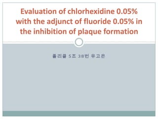 폴리클 5조 38번 유고은
Evaluation of chlorhexidine 0.05%
with the adjunct of fluoride 0.05% in
the inhibition of plaque formation
 