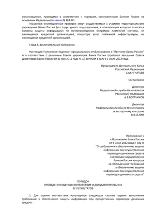 организациями, проводятся в соответствии с порядком, установленным Банком России на
основании Федерального закона N 161-ФЗ.
Указанные инспекционные проверки могут осуществляться с участием территориального
учреждения Банка России (его структурного подразделения, к компетенции которого относятся
вопросы защиты информации) по местонахождению оператора платежной системы, не
являющегося кредитной организацией, оператора услуг платежной инфраструктуры, не
являющегося кредитной организацией.
Глава 4. Заключительные положения
Настоящее Положение подлежит официальному опубликованию в "Вестнике Банка России"
и в соответствии с решением Совета директоров Банка России (протокол заседания Совета
директоров Банка России от 31 мая 2012 года N 10) вступает в силу с 1 июля 2012 года.
Председатель Центрального банка
Российской Федерации
С.М.ИГНАТЬЕВ
Согласовано
Директор
Федеральной службы безопасности
Российской Федерации
А.В.БОРТНИКОВ
Директор
Федеральной службы по техническому
и экспортному контролю
В.В.СЕЛИН
Приложение 1
к Положению Банка России
от 9 июня 2012 года N 382-П
"О требованиях к обеспечению защиты
информации при осуществлении
переводов денежных средств
и о порядке осуществления
Банком России контроля
за соблюдением требований
к обеспечению защиты
информации при осуществлении
переводов денежных средств"
ПОРЯДОК
ПРОВЕДЕНИЯ ОЦЕНКИ СООТВЕТСТВИЯ И ДОКУМЕНТИРОВАНИЯ
ЕЕ РЕЗУЛЬТАТОВ
1. Для оценки соответствия используется следующая система оценки выполнения
требований к обеспечению защиты информации при осуществлении переводов денежных
средств:
 
