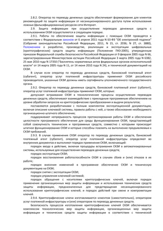 2.8.2. Оператор по переводу денежных средств обеспечивает формирование для клиентов
рекомендаций по защите информации от несанкционированного доступа путем использования
ложных (фальсифицированных) ресурсов сети Интернет.
2.9. Защита информации при осуществлении переводов денежных средств с
использованием СКЗИ осуществляется в следующем порядке.
2.9.1. Работы по обеспечению защиты информации с помощью СКЗИ проводятся в
соответствии с Федеральным законом от 6 апреля 2011 года N 63-ФЗ "Об электронной подписи"
(Собрание законодательства Российской Федерации, 2011, N 15, ст. 2036; N 27, ст. 3880),
Положением о разработке, производстве, реализации и эксплуатации шифровальных
(криптографических) средств защиты информации (Положение ПКЗ-2005), утвержденным
приказом Федеральной службы безопасности Российской Федерации от 9 февраля 2005 года N 66,
зарегистрированным Министерством юстиции Российской Федерации 3 марта 2005 года N 6382,
25 мая 2010 года N 17350 ("Бюллетень нормативных актов федеральных органов исполнительной
власти" от 14 марта 2005 года N 11, от 14 июня 2010 года N 24), и технической документацией на
СКЗИ.
В случае если оператор по переводу денежных средств, банковский платежный агент
(субагент), оператор услуг платежной инфраструктуры применяют СКЗИ российского
производителя, указанные СКЗИ должны иметь сертификаты уполномоченного государственного
органа.
2.9.2. Оператор по переводу денежных средств, банковский платежный агент (субагент),
оператор услуг платежной инфраструктуры применяют СКЗИ, которые:
допускают встраивание СКЗИ в технологические процессы осуществления переводов
денежных средств, обеспечивают взаимодействие с прикладным программным обеспечением на
уровне обработки запросов на криптографические преобразования и выдачи результатов;
поставляются разработчиками с полным комплектом эксплуатационной документации,
включая описание ключевой системы, правила работы с ней, а также обоснование необходимого
организационно-штатного обеспечения;
поддерживают непрерывность процессов протоколирования работы СКЗИ и обеспечения
целостности программного обеспечения для среды функционирования СКЗИ, представляющей
собой совокупность технических и программных средств, совместно с которыми происходит
штатное функционирование СКЗИ и которые способны повлиять на выполнение предъявляемых к
СКЗИ требований.
2.9.3. В случае применения СКЗИ оператор по переводу денежных средств, банковский
платежный агент (субагент), оператор услуг платежной инфраструктуры определяют во
внутренних документах и выполняют порядок применения СКЗИ, включающий:
порядок ввода в действие, включая процедуры встраивания СКЗИ в автоматизированные
системы, используемые для осуществления переводов денежных средств;
порядок эксплуатации СКЗИ;
порядок восстановления работоспособности СКЗИ в случаях сбоев и (или) отказов в их
работе;
порядок внесения изменений в программное обеспечение СКЗИ и техническую
документацию на СКЗИ;
порядок снятия с эксплуатации СКЗИ;
порядок управления ключевой системой;
порядок обращения с носителями криптографических ключей, включая порядок
применения организационных мер защиты информации и использования технических средств
защиты информации, предназначенных для предотвращения несанкционированного
использования криптографических ключей, и порядок действий при смене и компрометации
ключей.
2.9.4. Криптографические ключи изготавливаются клиентом (самостоятельно), оператором
услуг платежной инфраструктуры и (или) оператором по переводу денежных средств.
Безопасность процессов изготовления криптографических ключей СКЗИ обеспечивается
комплексом технологических мер защиты информации, организационных мер защиты
информации и технических средств защиты информации в соответствии с технической
 