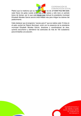 COORDINACIÓN DE
COMUNICACIÓN SOCIAL
CALLEJÓN DE ROJAS No. 4
COL. CENTRO / C.P.91000
XALAPA, VERACRUZ. MÉXICO
TEL. 01(228) 842.12.00
www.xalapa.gob.mx
Platicó que la medicina que su tía debe tomar es de un costo muy alto pues
cada frasco de gotas cuesta entre 400 y 500 pesos y sólo dura un periodo
breve de tiempo, por lo que este apoyo que instruyó la presidenta municipal
Elízabeth Morales García servirá unos meses más para mitigar los dolores del
padecimiento.
Cabe destacar que el programa “Jueves para ti” que se realiza cada 15 días en
el patio central de Palacio Municipal, contó con la presencia de la presidenta
municipal Elízabeth Morales García, directores y coordinadores de área,
quienes escucharon y atendieron las solicitudes de más de 100 ciudadanos
para brindarles una solución.
 