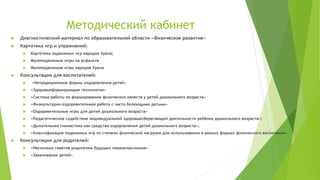 Методический кабинет
 Диагностический материал по образовательной области «Физическое развитие»
 Картотека игр и упражнений:
 Картотека подвижных игр народов Урала;
 Малоподвижные игры на асфальте
 Малоподвижные игры народов Урала
 Консультации для воспитателей:
 «Нетрадиционные формы оздоровления детей»
 «Здоровьеформирующие технологии»
 «Система работы по формированию физических качеств у детей дошкольного возраста»
 «Физкультурно–оздоровительная работа с часто болеющими детьми»
 «Оздоровительные игры для детей дошкольного возраста»
 «Педагогическое содействие индивидуальной здоровьесберегающей деятельности ребёнка дошкольного возраста»;
 «Дыхательная гимнастика как средство оздоровления детей дошкольного возраста»;
 «Классификация подвижных игр по степени физической нагрузки для использования в разных формах физического воспитания»
 Консультации для родителей:
 «Несколько советов родителям будущих первоклассников»
 «Закаливание детей»
 