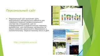 Персональный сайт
 Персональный сайт выполняет роль
виртуального методического кабинета для
совершенствования профессионального
мастерства сотрудников, для их
информирования о педагогических новинках,
разработках, для публикации материалов по
общим вопросам дошкольного образования и
положительному педагогическому опыту в ДОУ
http://tvortjestvo.ucoz.ru/
 