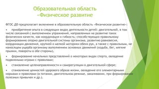 Образовательная область
«Физическое развитие
ФГОС ДО предполагает включение в образовательную область «Физическое развитие»:
• приобретение опыта в следующих видах деятельности детей: двигательной, в том
числе связанной с выполнением упражнений, направленных на развитие таких
физических качеств, как координация и гибкость; способствующих правильному
формированию опорно-двигательной системы организма, развитию равновесия,
координации движения, крупной и мелкой моторики обеих рук, а также с правильным, не
наносящем ущерба организму выполнением основных движений (ходьба, бег, мягкие
прыжки, повороты в обе стороны),
• формирование начальных представлений о некоторых видах спорта, овладение
подвижными играми с правилами;
• становление целенаправленности и саморегуляции в двигательной сфере;
• становление ценностей здорового образа жизни, овладение его элементарными
нормами и правилами (в питании, двигательном режиме, закаливании, при формировании
полезных привычек и др.).
 