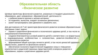 Образовательная область
«Физическое развитие
Целевые ориентиры физического развития, указанные в стандарте дошкольного
образования, дают направления образовательной деятельности:
• у ребенка развита крупная и мелкая моторика;
• он подвижен, вынослив, владеет основными движениями;
• может контролировать свои движения и управлять ими.
Для достижения в 6-7 лет ориентиров физического развития основная образовательная
программа ставит задачи:
• охраны и укрепления физического и психического здоровья детей, в том числе их
эмоционального благополучия
• создания благоприятных условий развития детей в соответствии с их возрастными
и индивидуальными особенностями и склонностями, развития способностей, в
т.ч. в физическом развитии
• формирования общей культуры личности детей, в том числе ценностей здорового
образа жизни, развития их физических качеств
• обеспечение психолого-педагогической поддержки семьи и повышения
компетентности родителей (законных представителей) в вопросах развития и
образования, охраны и укрепления здоровья детей.
 