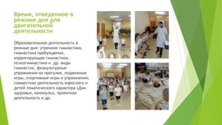 Время, отведенное в
режиме дня для
двигательной
деятельности
Образовательная деятельность в
режиме дня: утренняя гимнастика,
гимнастика пробуждения,
корригирующая гимнастика,
психогимнастика и др. виды
гимнастик, физкультурные
упражнения на прогулке, подвижные
игры, спортивные игры и упражнения;
совместная деятельность взрослого и
детей тематического характера (Дни
здоровья, каникулы), проектная
деятельность и др.
 