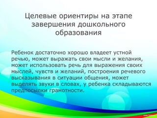 Целевые ориентиры на этапе
завершения дошкольного
образования
Ребенок достаточно хорошо владеет устной
речью, может выражать свои мысли и желания,
может использовать речь для выражения своих
мыслей, чувств и желаний, построения речевого
высказывания в ситуации общения, может
выделять звуки в словах, у ребенка складываются
предпосылки грамотности.
 