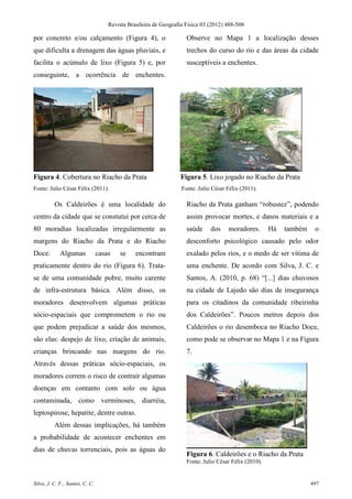 Revista Brasileira de Geografia Física 03 (2012) 488-508

por concreto e/ou calçamento (Figura 4), o                           Observe no Mapa 1 a localização desses
que dificulta a drenagem das águas pluviais, e                       trechos do curso do rio e das áreas da cidade
facilita o acúmulo de lixo (Figura 5) e, por                         susceptíveis a enchentes.
conseguinte, a ocorrência de enchentes.




Figura 4. Cobertura no Riacho da Prata                            Figura 5. Lixo jogado no Riacho da Prata
Fonte: Julio César Félix (2011).                                   Fonte: Julio César Félix (2011).

          Os Caldeirões é uma localidade do                          Riacho da Prata ganham “robustez”, podendo
centro da cidade que se constutui por cerca de                       assim provocar mortes, e danos materiais e a
80 moradias localizadas irregularmente as                            saúde     dos    moradores.        Há   também    o
margens do Riacho da Prata e do Riacho                               desconforto psicológico causado pelo odor
Doce.        Algumas             casas   se     encontram            exalado pelos rios, e o medo de ser vítima de
praticamente dentro do rio (Figura 6). Trata-                        uma enchente. De acordo com Silva, J. C. e
se de uma comunidade pobre, muito carente                            Santos, A. (2010, p. 68) “[...] dias chuvosos
de infra-estrutura básica. Além disso, os                            na cidade de Lajedo são dias de insegurança
moradores desenvolvem algumas práticas                               para os citadinos da comunidade ribeirinha
sócio-espaciais que comprometem o rio ou                             dos Caldeirões”. Poucos metros depois dos
que podem prejudicar a saúde dos mesmos,                             Caldeirões o rio desemboca no Riacho Doce,
são elas: despejo de lixo, criação de animais,                       como pode se observar no Mapa 1 e na Figura
crianças brincando nas margens do rio.                               7.
Através dessas práticas sócio-espaciais, os
moradores correm o risco de contrair algumas
doenças em contanto com solo ou água
contaminada, como verminoses, diarréia,
leptospirose, hepatite, dentre outras.
          Além dessas implicações, há também
a probabilidade de acontecer enchentes em
dias de chuvas torrenciais, pois as águas do
                                                                     Figura 6. Caldeirões e o Riacho da Prata
                                                                     Fonte: Julio César Félix (2010).


Silva, J. C. F.; Santos, C. C.                                                                                        497
 