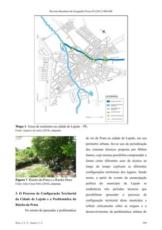 Revista Brasileira de Geografia Física 03 (2012) 488-508




Mapa 1. Áreas de enchentes na cidade de Lajedo – PE.
Fonte: Arquivo do autor (2010), adaptado.

                                                                 do rio da Prata na cidade de Lajedo, em seu
                                                                 perímetro urbano, fez-se uso da periodização
                                                                 dos sistemas técnicos proposta por Milton
                                                                 Santos, cuja mesma possibilita compreender a
                                                                 forma como diferentes usos da técnica ao
                                                                 longo do tempo explicam as diferentes
                                                                 configurações territoriais dos lugares. Sendo
                                                                 assim, a partir do evento da emancipação
Figura 7. Riacho da Prata e o Riacho Doce
Fonte: Julio César Félix (2010), adaptada.                       política    do     município      de     Lajedo    se
                                                                 estabeleceu      três      períodos    técnicos   que
3. O Processo de Configuração Territorial                        possibilitam      apreender      o     processo    de
da Cidade de Lajedo e a Problemática do                          configuração territorial deste município e
Riacho da Prata                                                  refletir criticamente sobre as origens e o
          No intuito de apreender a problemática                 desenvolvimento da problemática urbana do


Silva, J. C. F.; Santos, C. C.                                                                                     498
 