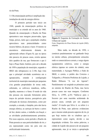 Revista Brasileira de Geografia Física 03 (2012) 488-508

rio da Prata.

3.1 Da emancipação política à ampliação das
instalações da rede de energia elétrica
          O primeiro período tem início em
1948, quando da emancipação política do
município e se estende até os anos de 1960.
Quando da emancipação o Riacho da Prata
apresentava suas margens preservadas, água
                                                                    Figura 8. Esquema da Formação do Núcleo
limpa, peixes, tanto que a população citadina                       Urbano de Lajedo
aproveitava         suas         potencialidades      como          Fonte: Diagnóstico do Plano Diretor de Lajedo (2002),
                                                                    adaptada.
recurso hídrico, de pesca e lazer. O mesmo se
encontrava          relativamente          distante     do                  Mais tarde, na década de 1950, o
aglomerado urbano (Figura 8), que na época                          comércio paulatinamente vai ganhando força
não passava de poucas casas, existia apenas                         no núcleo urbano, principalmente armazéns
dois quadros de rua, que formavam o que é                           onde se comercializava cereais, e surge alguns
hoje a Praça Santo Antônio, pois até a década                       equipamentos coletivos, como a energia
de 1950 a população do município, segundo o                         elétrica (apenas no centro da cidade), uma
IBGE não ultrapassava os 2.186, haja vista                          maternidade, o Açougue Público, a Sede do
que a principal atividade econômica era a                           IBGE, o coreto, o prédio dos Correios e
agropecuária,           estando        à    configuração            Telégrafos, a Primeira Prefeitura de Lajedo, a
territorial do município marcada por pequenas                       Rádio     Difusora     “A    voz    do    Agreste”.
e/ou grandes propriedades de terras onde,                           Paralelamente vai surgindo as primeiras casas
sobretudo, se cultivava mandioca, milho,                            no entorno do Riacho da Prata, mas havia
algodão, mamona e o fumo. O modo de vida                            poucas casas nas suas margens. Conforme
das pessoas era marcado fortemente pelos                            Silva, A. (1995, p.25) “Subia-se para o
traços do período técnico, perceptíveis pela                        Socorro por uma ruazinha acidentada de
utilização de técnicas elementares, como por                        poucas casas, cortada por um pequeno
exemplo, a enxada, o lampião, pois não havia                        riacho”. O riacho que Silva A. se refere é o
energia elétrica, as carroças de burro e carros                     Riacho da Prata, suas palavras evidenciam
de boi, dentre outras, o trabalho era braçal, e                     que o mesmo ainda possuía aspectos de rio, já
as atividades predominantemente primárias.                          que hoje muitos são os citadinos que o
Por esses aspectos, neste período o Riacho da                       representam como esgoto, devido a sua
Prata possuía as suas particularidades de rio, e                    degradação evidente. Em outras palavras, a
era representado como tal, pois este era                            cidade de Lajedo não passava de um pequeno
artificializado lentamente.                                         aglomerado, mas já se inicia a apropriação


Silva, J. C. F.; Santos, C. C.                                                                                       499
 
