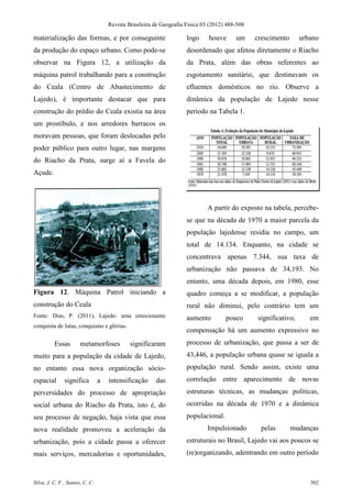 Revista Brasileira de Geografia Física 03 (2012) 488-508

materialização das formas, e por conseguinte                         logo     houve      um     crescimento      urbano
da produção do espaço urbano. Como pode-se                           desordenado que afetou diretamente o Riacho
observar na Figura 12, a utilização da                               da Prata, além das obras referentes ao
máquina patrol trabalhando para a construção                         esgotamento sanitário, que destinavam os
do Ceala (Centro de Abastecimento de                                 efluentes domésticos no rio. Observe a
Lajedo), é importante destacar que para                              dinâmica da população de Lajedo nesse
construção do prédio do Ceala existia na área                        período na Tabela 1.
um prostíbulo, e nos arredores barracos os
moravam pessoas, que foram deslocadas pelo
poder público para outro lugar, nas margens
do Riacho da Prata, surge aí a Favela do
Açude.



                                                                             A partir do exposto na tabela, percebe-
                                                                     se que na década de 1970 a maior parcela da
                                                                     população lajedense residia no campo, um
                                                                     total de 14.134. Enquanto, na cidade se
                                                                     concentrava apenas 7.344, sua taxa de
                                                                     urbanização não passava de 34,193. No
                                                                     entanto, uma década depois, em 1980, esse
Figura 12. Máquina Patrol iniciando a                                quadro começa a se modificar, a população
construção do Ceala                                                  rural não diminui, pelo contrário tem um
Fonte: Dias, P. (2011), Lajedo: uma emocionante                      aumento         pouco      significativo,      em
conquista de lutas, conquistas e glórias.
                                                                     compensação há um aumento expressivo no
          Essas        metamorfoses           significaram           processo de urbanização, que passa a ser de
muito para a população da cidade de Lajedo,                          43,446, a população urbana quase se iguala a
no entanto essa nova organização sócio-                              população rural. Sendo assim, existe uma
espacial       significa         a   intensificação     das          correlação entre aparecimento de novas
perversidades do processo de apropriação                             estruturas técnicas, as mudanças políticas,
social urbana do Riacho da Prata, isto é, do                         ocorridas na década de 1970 e a dinâmica
seu processo de negação, haja vista que essa                         populacional.
nova realidade promoveu a aceleração da                                      Impulsionado        pelas        mudanças
urbanização, pois a cidade passa a oferecer                          estruturais no Brasil, Lajedo vai aos poucos se
mais serviços, mercadorias e oportunidades,                          (re)organizando, adentrando em outro período



Silva, J. C. F.; Santos, C. C.                                                                                      502
 
