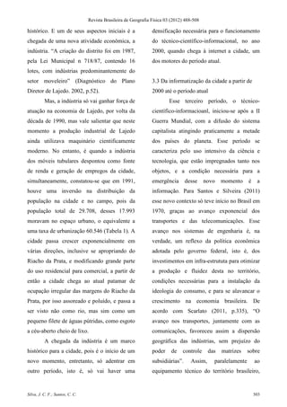 Revista Brasileira de Geografia Física 03 (2012) 488-508

histórico. E um de seus aspectos iniciais é a                    densificação necessária para o funcionamento
chegada de uma nova atividade econômica, a                       do técnico-científico-informacional, no ano
indústria. “A criação do distrito foi em 1987,                   2000, quando chega à internet a cidade, um
pela Lei Municipal n 718/87, contendo 16                         dos motores do período atual.
lotes, com indústrias predominantemente do
setor moveleiro” (Diagnóstico do Plano                           3.3 Da informatização da cidade a partir de
Diretor de Lajedo. 2002, p.52).                                  2000 até o período atual
          Mas, a indústria só vai ganhar força de                        Esse terceiro período, o técnico-
atuação na economia de Lajedo, por volta da                      científico-informacioanl, iniciou-se após a II
década de 1990, mas vale salientar que neste                     Guerra Mundial, com a difusão do sistema
momento a produção industrial de Lajedo                          capitalista atingindo praticamente a metade
ainda utilizava maquinário cientificamente                       dos países do planeta. Esse período se
moderno. No entanto, é quando a indústria                        caracteriza pelo uso intensivo da ciência e
dos móveis tubulares despontou como fonte                        tecnologia, que estão impregnados tanto nos
de renda e geração de empregos da cidade,                        objetos, e a condição necessária para a
simultaneamente, constatou-se que em 1991,                       emergência       desse     novo   momento     é    a
houve uma inversão na distribuição da                            informação. Para Santos e Silveira (2011)
população na cidade e no campo, pois da                          esse novo contexto só teve início no Brasil em
população total de 29.708, desses 17.993                         1970, graças ao avanço exponencial dos
moravam no espaço urbano, o equivalente a                        transportes e das telecomunicações. Esse
uma taxa de urbanização 60.546 (Tabela 1). A                     avanço nos sistemas de engenharia é, na
cidade passa crescer exponencialmente em                         verdade, um reflexo da política econômica
várias direções, inclusive se apropriando do                     adotada pelo governo federal, isto é, dos
Riacho da Prata, e modificando grande parte                      investimentos em infra-estrututa para otimizar
do uso residencial para comercial, a partir de                   a produção e fluidez desta no território,
então a cidade chega ao atual patamar de                         condições necessárias para a instalação da
ocupação irregular das margens do Riacho da                      ideologia do consumo, e para se alavancar o
Prata, por isso assoreado e poluído, e passa a                   crescimento na economia brasileira. De
ser visto não como rio, mas sim como um                          acordo com Scarlato (2011, p.335), “O
pequeno filete de águas pútridas, como esgoto                    avanço nos transportes, juntamente com as
a céu-aberto cheio de lixo.                                      comunicações, favoreceu assim a dispersão
          A chegada da indústria é um marco                      geográfica das indústrias, sem prejuízo do
histórico para a cidade, pois é o início de um                   poder     de   controle     das   matrizes    sobre
novo momento, entretanto, só adentrar em                         subsidiárias”.     Assim,     paralelamente       ao
outro período, isto é, só vai haver uma                          equipamento técnico do território brasileiro,


Silva, J. C. F.; Santos, C. C.                                                                                     503
 