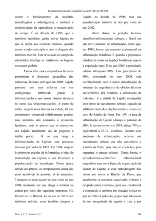 Revista Brasileira de Geografia Física 03 (2012) 488-508

ocorre       o      fortalecimento        da   indústria          Lajedo     na década de 1990,              mas   sua
(metalúrgicas e siderúrgicas), e também a                         popularização também se deu por volta do
modernização da agricultura, a mecanização                        ano 2002.
do campo. É na década de 1990, que o                                       Além      disso,    o   período    técnico-
território brasileiro, ganha novas feições no                     científico-informacional colocou o Brasil em
que se refere aos sistemas técnicos, quando                       um novo patamar de urbanização, tanto que,
ocorre a informatização e com a chegada dos                       em 1980, houve um aumento exponencial na
telefones móveis. Esta revolução no campo da                      urbanização brasileira. É quando a população
cibernética interliga os territórios, os lugares                  citadina de todas as regiões brasileiras supera
se tornam globais.                                                a população rural. E no ano 2000, a população
          Como dito, esses dispositivos técnicos                  urbana ultrapassa 80%. Esse percentual de
permitiram         o     dispersão      geográfica     das        80%,     constatado         no   ano    2000,    está
indústrias, fazendo com que em 2000, Lajedo                       correlacionado com a maior densificação de
passasse         por     uma     reforma       em      sua        sistemas de engenharia e de objetos técnicos
configuração             territorial,      graças        à        no território, por exemplo, a construção de
informatização e aos novos objetos técnicos                       rodovias. E a cidade de Lajedo acompanha
no ramo das telecomunicações. A partir de                         esse ritmo de crescimento urbano, seguido da
então, surgem mais bancos na cidade, há um                        artificialização dos objetos naturais, como é o
crescimento comercial relativamente grande,                       caso do Riacho da Prata. Em 1991, a taxa de
mas indústria não comanda a economia                              urbanização de Lajedo alcança o patamar de
lajedense, pois as poucas que se encontram                        60%. E recentemente, em 2010, atinge 70%, o
em Lajedo atualmente são de pequeno e                             equivalente a 26.391 citadinos. Durante esse
médio       porte.          Já   no     que    tange     a        processo      de    urbanização,       ocorreu   um
informatização de Lajedo, esse processo                           crescimento urbano que não considerou o
inicia-se por volta de 1992. Em 1994, surgem                      Riacho da Prata, pois não se criou leis para
às primeiras escolas de informática, e lojas de                   organizar o espaço urbano. Desta forma, o
manutenção em Lajedo, o que favoreceu a                           período-técnico-científico             informacional
popularização da tecnologia. Nessa época                          engendrou uma nova lógica de organização da
devido aos preços, os computadores ainda não                      cidade de Lajedo, e essa remodelagem não
eram acessíveis às pessoas, só às empresas.                       levou em conta o Riacho da Prata, que
Tornaram-se mais acessíveis por volta do ano                      atualmente se encontra, canalizado, coberto e
2000, momento em que chega a internet na                          ocupado pelos citadinos, para uso residencial
cidade por meio das seguintes empresas: IG,                       e comercial, e também em situação crítica no
Oxente.net, e Hotlink. Já no que se refere aos                    que se refere à poluição, já que hoje não passa
telefones móveis, estes também chegam a                           de um receptáculo de esgoto e lixo, e por


Silva, J. C. F.; Santos, C. C.                                                                                      504
 