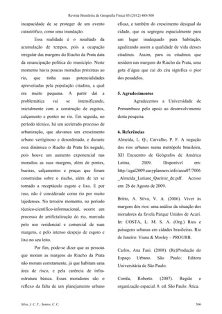 Revista Brasileira de Geografia Física 03 (2012) 488-508

incapacidade de se proteger de um evento                            eficaz, e também do crescimento desigual da
catastrófico, como uma inundação.                                   cidade, que os segregou espacialmente para
          Essa realidade é o resultado da                           um     lugar     inadequado      para     habitação,
acumulação de tempos, pois a ocupação                               agudizando assim a qualidade de vida desses
irregular das margens do Riacho da Prata data                       citadinos. Assim, para os citadinos que
da emancipação política do município. Neste                         residem nas margens do Riacho da Prata, uma
momento havia poucas moradias próximas ao                           gota d’água que cai do céu significa o pior
rio,     que        tinha        suas    potencialidades            dos pesadelos.
aproveitadas pela população citadina, a qual
era     muito       pequena.        A    partir    daí    a         5. Agradecimentos
problemática            vai       se      intensificando,                     Agradecemos a Universidade de
inicialmente com a construção de esgotos,                           Pernambuco pelo apoio ao desenvolvimento
calçamento e pontes no rio. Em seguida, no                          desta pesquisa.
período técnico, há um acelerado processo de
urbanização, que alavanca um crescimento                            6. Referências
urbano vertiginoso e desordenado, e durante                         Almeida, L. Q.; Carvalho, P. F. A negação
essa dinâmica o Riacho da Prata foi negado,                         dos rios urbanos numa metrópole brasileira,
pois houve um aumento exponencial nas                               XII Encuentro de Geógrafos de América
moradias as suas margens, além de pontes,                           Latina,        2009.         Disponível          em:
bueiras, calçamentos e praças que foram                             http://egal2009.easyplanners.info/area07/7006
construídas sobre o riacho, além de ter se                          _Almeida_Lutiane_Queiroz_de.pdf.            Acesso
tornado a receptáculo esgoto e lixo. E por                          em: 26 de Agosto de 2009.
isso, não é considerado como rio por muito
                                                                    Britto, A. Silva, V. A. (2006). Viver às
lajedenses. No terceiro momento, no período
                                                                    margens dos rios: uma análise da situação dos
técnico-científico-informacional, ocorre um
                                                                    moradores da favela Parque Unidos de Acari.
processo de artificialização do rio, marcado
                                                                    In: COSTA, L. M. S. A. (Org.) Rios e
pelo uso residencial e comercial de suas
                                                                    paisagens urbanas em cidades brasileiras. Rio
margens, e pelo intenso despejo de esgoto e
                                                                    de Janeiro: Viana & Mosley – PROURB.
lixo no seu leito.
          Por fim, pode-se dizer que as pessoas
                                                                    Carlos, Ana Fani. (2008). (Re)Produção do
que moram as margens do Riacho da Prata
                                                                    Espaço      Urbano.        São   Paulo:     Editora
não moram corretamente, já que habitam uma
                                                                    Universitária de São Paulo.
área de risco, e pela carência de infra-
estrutura básica. Esses moradores são o                             Corrêa,      Roberto.       (2007).     Região     e
reflexo da falta de um planejamento urbano                          organização espacial. 8. ed. São Paulo: Ática.


Silva, J. C. F.; Santos, C. C.                                                                                       506
 