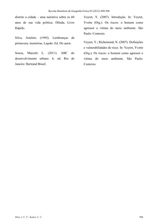 Revista Brasileira de Geografia Física 03 (2012) 488-508

distrito a cidade – uma narrativa sobre os 60                     Veyret, Y. (2007). Introdução. In: Veyret,
anos de sua vida política. Olinda, Livro                          Yvette (Org.). Os riscos: o homem como
Rápido.                                                           agressor e vítima do meio ambiente. São
                                                                  Paulo: Contexto.
Silva,     Antônio.        (1995).   Lembranças       da
primavera: memórias. Lajedo: Ed. Do autor.                        Veyret, Y.; Richemond, N. (2007). Definições
                                                                  e vulnerabilidades de risco. In: Veyret, Yvette
Souza,       Marcelo         L.   (2011).    ABC      do          (Org.). Os riscos: o homem como agressor e
desenvolvimento urbano. 6. ed. Rio de                             vítima    do    meio       ambiente.   São   Paulo:
Janeiro: Bertrand Brasil.                                         Contexto.




Silva, J. C. F.; Santos, C. C.                                                                                    508
 