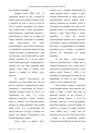 Revista Brasileira de Geografia Física 03 (2012) 488-508

que refletem na totalidade.                                        espaciais são as múltiplas manifestações de
          Segundo Corrêa (2007, p.55), “A                          grupos humanos sobre o espaço, as quais
organização espacial, ou seja, o conjunto de                       assumem diferenciação no espaço graças à
objetos criados pelo homem e dispostos sobre                       heterogeneidade cultural, religiosa, étnica,
a superfície da Terra, é assim um meio de                          política, econômica da sociedade. Enfim, a
vida no presente (produção), mas também                            sociedade como totalidade, bem como ao seu
uma condição para o futuro (reprodução)”.                          potencial técnico em determinado período
Nesta perspectiva, a organização espacial é a                      histórico e lugar. Desta forma, o espaço
materialização do espaço, são os objetos de                        geográfico         é        fruto     das        diversas
tempos diferentes coexistindo na realidade,                        intencionalidades humanas que se expressam
velhas         (possivelmente            com        outras         no cotidiano, as quais se materializam através
funcionalidades) e novas formas imbrincadas,                       das formas. As espacialidades são condições
é a totalidade em movimento, ligadas por uma                       necessárias para o constante e interminável
estrutura que pode se metamorfosear a cada                         processo      de       organização         do      espaço
novo processo, seja no plano político, social,                     geográfico.
cultural, científico, etc. E um dos pilares                                No que tange, a nossa pesquisa,
centrais dessa organização e reorganização é a                     analisa-se especificamente a cidade, que se
natureza, que vem sendo apropriada pelas                           “apresenta atualmente como o lugar onde a
relações sociais desde os períodos mais                            maior parte da população desenvolve as suas
remotos,       e     também       as    práticas    sócio-         práticas sociais” (Santos, C. 2002, p. 11),
espaciais.                                                         mediadoras da apropriação da cidade em sua
          As       práticas       sócio-espaciais     são          integralidade ou parte de seus múltiplos
importantes em nossa análise, pois são elas                        espaços, como as margens dos rios.
que nos conduzem a compreensão da criação,                                 Neste sentido, a cidade é o lugar onde
manutenção, e transformação das formas e                           reside múltiplas práticas sócio-espaciais, pois
interações espaciais (Corrêa, R. 2012), e ao                       pensar a cidade é refletir sobre 80% da
entendimento            de       como    “[...]    vivem,          população humana, já que tornou-se o
produzem, consomem e lutam”, conforme                              principal     habitat       humano,    o        locus   da
Santos, C. (2002, p. 11) os diferentes grupos                      sociedade, e por isso, é o locus da produção,
humanos no espaço geográfico. Para Loboda                          da divisão econômica e social do trabalho, da
(2009, p.36), “[...] a materialização das                          indústria, é o espaço do capital, conforme
formas nada mais é do que o resultado e/ou                         Carlos (2008), mas a cidade pode ser
produto das práticas socioespaciais num                            analisada por outras faces. Para Souza (2010)
determinado tempo e espaço”.                                       a   cidade     é       um    assentamento         humano
          Assim        sendo,     as    práticas    sócio-         extremamente diversificado do ponto de vista


Silva, J. C. F.; Santos, C. C.                                                                                             491
 