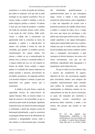 Revista Brasileira de Geografia Física 03 (2012) 488-508

econômico, é o centro de gestão do território,                    são      distribuídos        qualitativamente      e
por sediar as empresas, mas que não se pode                       quantitativamente para os que conseguem
restringir ao seu aspecto econômico. Pois ao                      pagar. Assim, a cidade é uma condição
mesmo tempo a cidade é também a sede do                           material de sobrevivência, onde a dignidade e
poder religioso, político e cultural. “O urbano                   o lazer são adquiridos de acordo com o
é mais que um modo de produzir, é também                          potencial econômico do cidadão. Desta forma,
um modo de consumir, pensar, sentir; enfim,                       a cidade é o espaço de todos, isto é, o lugar
é um modo de vida” (Carlos, 2008, p.84).                          dos ricos que lutam por privilégios, e dos
Assim, a cidade não é unicamente um                               pobres que lutam para sobreviverem. Então, a
aglomerado onde se concentra os meios de                          cidade capitalista é um espaço heterogêneo,
produção, o capital e a mão-de-obra. O                            regido pela reciprocidade entre risco e pobres,
urbano está atrelado à forma de vida da                           relação essa que se instala como uma fábrica
sociedade, que quando se modifica provoca                         de perversidades para muitos citadinos, dentre
transformações nos               espaço urbano. Em                estas a segregação sócio-espacial, a qual
síntese, a cidade vai ser a materialização do                     expropria os direitos humanos, tais como o de
urbano, isto é, a forma e o conteúdo urbano. E                    morar corretamente, visto que um dos
o espaço urbano por sua vez, diz respeito às                      problemas engendrados pela segregação é a
formas da cidade. Nesse sentido, o espaço                         apropriação social urbana dos rios.
urbano é o resultado das marcas impressas no                              No que se refere aos rios urbanos, hoje
tempo passado e presente, provenientes de                         a maioria são receptáculos de esgotos,
atividades econômicas, da regulação política,                     depósitos de lixo, são ecossistemas negados
e do mosaico religioso e cultural, os quais são                   pelo crescimento urbano; suas margens são
particulares        nos     grupos    sociais    que    a         ocupadas majoritariamente pelas camadas
constituem.                                                       mais pobres da sociedade, que assistem
          A cidade é, de certa forma, o ápice da                  amedrontadas as dinâmicas naturais do rio,
capacidade técnica de sobrevivência da                            especialmente em dias de chuvas torrenciais,
espécie humana. Mas, ao mesmo tempo é o                           os quais são marcados por enchentes e
lugar da escassez e da necessidade, já que se                     alagamentos,       eventos     catastróficos    que
caracteriza pelo modo de produção capitalista                     promovem danos materiais, a saúde, e até
responsável por um desenvolvimento desigual                       mortes, das pessoas que moram as suas
e combinado, a partir das relações sociais de                     margens.
dominação/subordinação, a qual se concretiza
                                                                                Os      rios   são     aqueles     que,
na paisagem urbana através do afloramento de                                    dialeticamente, modificam e são
                                                                                modificados na sua inter-relação com
contrastes e desigualdades sociais, onde o
                                                                                as cidades. E a partir dessa interação,
solo urbano e a infra-estrutura que o circunda                                  surge algo que é, ao mesmo tempo,



Silva, J. C. F.; Santos, C. C.                                                                                     492
 