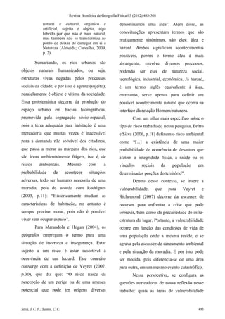Revista Brasileira de Geografia Física 03 (2012) 488-508

                natural e cultural, orgânico e                     denominamos uma álea”. Além disso, as
                artificial, sujeito e objeto, algo
                híbrido por que não é mais natural,                conceituações apresentam termos que são
                mas também não se transformou ao                   praticamente sinônimos, são eles: álea e
                ponto de deixar de carregar em si a
                Natureza (Almeida; Carvalho, 2009,                 hazard. Ambos significam acontecimentos
                p. 2).
                                                                   possíveis, porém o termo álea é mais
          Sumariando, os rios urbanos são                          abrangente,        envolve     diversos    processos,
objetos      naturais        humanizados,      ou    seja,         podendo      ser     eles     de    natureza     social,
estruturas vivas negadas pelos processos                           tecnológica, industrial, econômica. Já hazard,
sociais da cidade, e por isso é agente (sujeito),                  é um termo inglês equivalente à álea,
paralelamente é objeto e vítima da sociedade.                      entretanto, serve apenas para definir um
Essa problemática decorre da produção do                           possível acontecimento natural que ocorra na
espaço urbano em bacias hidrográficas,                             interface da relação Homem/natureza.
promovida pela segregação sócio-espacial,                                  Com um olhar mais específico sobre o
pois a terra adequada para habitação é uma                         tipo de risco trabalhado nessa pesquisa, Britto
mercadoria que muitas vezes é inacessível                          e Silva (2006, p.18) definem o risco ambiental
para a demanda não solvável dos citadinos,                         como “[...] a existência de uma maior
que passa a morar as margens dos rios, que                         probabilidade de ocorrência de desastres que
são áreas ambientalmente frágeis, isto é, de                       afetem a integridade física, a saúde ou os
riscos       ambientais.          Mesmo        com       a         vínculos      sociais        da      população      em
probabilidade           de       acontecer     situações           determinadas porções do território”.
adversas, todo ser humano necessita de uma                                 Dentro desse contexto, se insere a
moradia, pois de acordo com Rodrigues                              vulnerabilidade,        que        para   Veyret      e
(2003, p.11): “Historicamente mudam as                             Richemond (2007) decorre da escassez de
características de habitação, no entanto é                         recursos para enfrentar a crise que pode
sempre preciso morar, pois não é possível                          sobrevir, bem como da precariedade de infra-
viver sem ocupar espaço”.                                          estrutura do lugar. Portanto, a vulnerabilidade
          Para Marandola e Hogan (2004), os                        ocorre em função das condições de vida de
geógrafos empregam o termo para uma                                uma população onde a mesma reside, e se
situação de incerteza e insegurança. Estar                         agrava pela escassez de saneamento ambiental
sujeito a um risco é estar suscetível à                            e pela situação da moradia. E por isso pode
ocorrência de um hazard. Este conceito                             ser medida, pois diferencia-se de uma área
converge com a definição de Veyret (2007.                          para outra, em um mesmo evento catastrófico.
p.30), que diz que: “O risco nasce da                                      Nessa perspectiva, se configura as
percepção de um perigo ou de uma ameaça                            questões norteadoras de nossa reflexão nesse
potencial que pode ter origens diversas                            trabalho: quais as áreas de vulnerabilidade


Silva, J. C. F.; Santos, C. C.                                                                                         493
 
