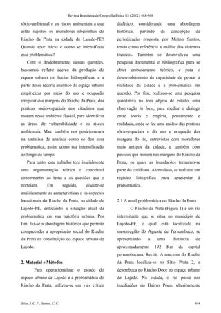 Revista Brasileira de Geografia Física 03 (2012) 488-508

sócio-ambiental e os riscos ambientais a que                        dialético,     considerando                uma    abordagem
estão sujeitos os moradores ribeirinhos do                          histórica,      partindo            da        concepção      de
Riacho da Prata na cidade de Lajedo-PE?                             periodização proposta por Milton Santos,
Quando teve início e como se intensificou                           tendo como referência a análise dos sistemas
essa problemática?                                                  técnicos. Também se desenvolveu uma
    Com o desdobramento dessas questões,                            pesquisa documental e bibliográfica para se
buscamos refletir acerca da produção do                             obter      embasamento              teórico,     e    para    o
espaço urbano em bacias hidrográficas, e a                          desenvolvimento da capacidade de pensar a
partir desse recorte analítico do espaço urbano                     realidade da cidade e a problemática em
empiricizar por meio do uso e ocupação                              questão. Por fim, realizou-se uma pesquisa
irregular das margens do Riacho da Prata, das                       qualitativa na área objeto de estudo, uma
práticas sócio-espaciais dos citadinos que                          observação in loco, para mediar o diálogo
moram nesse ambiente fluvial, para identificar                      entre      teoria       e       empiria,      pensamento      e
as áreas de vulnerabilidade e os riscos                             realidade, onde se fez uma análise das práticas
ambientais. Mas, também nos posicionamos                            sócio-espaciais e do uso e ocupação das
na tentativa de analisar como se deu essa                           margens do rio, entrevistas com moradores
problemática, assim como sua intensificação                         mais antigos da cidade, e também com
ao longo do tempo.                                                  pessoas que moram nas margens do Riacho da
    Para tanto, este trabalho tece inicialmente                     Prata, os quais as inundações tornaram-se
uma argumentação                 teórica e     conceitual           parte do cotidiano. Além disso, se realizou um
concernentes ao tema e as questões que o                            registro      fotográfico              para    apresentar     à
norteiam.           Em           seguida,      discute-se           problemática.
analiticamente as características e os aspectos
locacionais do Riacho da Prata, na cidade de                        2.1 A atual problemática do Riacho da Prata
Lajedo-PE, enfocando a situação atual da                                    O Riacho da Prata (Figura 1) é um rio
problemática em sua trajetória urbana. Por                          intermitente que se situa no município de
fim, faz-se a abordagem histórica que permite                       Lajedo-PE,          o       qual       está   localizado     na
compreender a apropriação social do Riacho                          mesorregião do Agreste de Pernambuco, se
da Prata na constituição do espaço urbano de                        apresentando                a      uma        distância      de
Lajedo.                                                             aproximadamente                  192      Km     da    capital
                                                                    pernambucana, Recife. A nascente do Riacho
2. Material e Métodos                                               da Prata localiza-se no Sítio Prata 2, e
          Para operacionalizar o estudo do                          desemboca no Riacho Doce no espaço urbano
espaço urbano de Lajedo e a problemática do                         de Lajedo. Na cidade, o rio passa nas
Riacho da Prata, utilizou-se um viés crítico                        imediações do Bairro Poço, ulteriormente


Silva, J. C. F.; Santos, C. C.                                                                                                   494
 