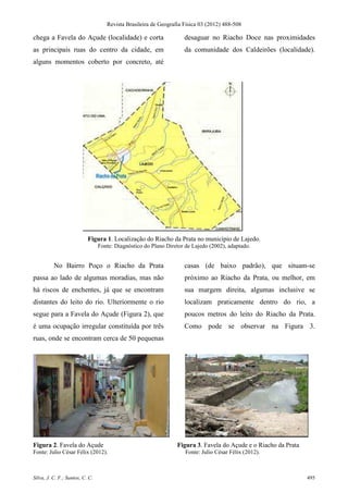 Revista Brasileira de Geografia Física 03 (2012) 488-508

chega a Favela do Açude (localidade) e corta                        desaguar no Riacho Doce nas proximidades
as principais ruas do centro da cidade, em                          da comunidade dos Caldeirões (localidade).
alguns momentos coberto por concreto, até




                           Figura 1. Localização do Riacho da Prata no município de Lajedo.
                                 Fonte: Diagnóstico do Plano Diretor de Lajedo (2002), adaptado.


          No Bairro Poço o Riacho da Prata                          casas (de baixo padrão), que situam-se
passa ao lado de algumas moradias, mas não                          próximo ao Riacho da Prata, ou melhor, em
há riscos de enchentes, já que se encontram                         sua margem direita, algumas inclusive se
distantes do leito do rio. Ulteriormente o rio                      localizam praticamente dentro do rio, a
segue para a Favela do Açude (Figura 2), que                        poucos metros do leito do Riacho da Prata.
é uma ocupação irregular constituída por três                       Como pode se observar na Figura 3.
ruas, onde se encontram cerca de 50 pequenas




Figura 2. Favela do Açude                                        Figura 3. Favela do Açude e o Riacho da Prata
Fonte: Julio César Félix (2012).                                     Fonte: Julio César Félix (2012).



Silva, J. C. F.; Santos, C. C.                                                                                   495
 