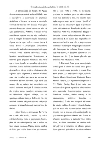 Revista Brasileira de Geografia Física 03 (2012) 488-508

          A comunidade da Favela do Açude                          não é feita porta a porta, os moradores
situa-se em uma área de vulnerabilidade, pois                      precisam se deslocar para um determinado
é susceptível a ocorrência de enchentes                            local para depositar o lixo. No entanto, nem
periódicas. Além das enchentes, a população                        todos seguem esse roteiro, o que “justifica”
convive em meio ao odor exalado pelas águas                        muito lixo nas imediações (que é queimado
pútridas do rio, aos ratos e insetos, ao solo e a                  pelos moradores) da Favela do Açude e no
água contaminada. Portanto, os riscos não se                       Riacho da Prata. Já o abastecimento de água é
manifestam apenas através das enchentes,                           irregular, ocorre quinzenalmente (às vezes
pois a relação moradores/riacho materializa                        com atraso). E os outros dois segmentos do
alguns riscos, que podem causar danos à                            saneamento básico, que são o esgotamento
saúde      física     e     psicológica    (desconforto            sanitário e a drenagem de águas pluviais ainda
emocional), podendo ocasionar aos indivíduos                       não fazem parte da realidade dessas pessoas.
doenças como diarréia infecciosa, cólera,                          Por esse motivo, os efluentes domésticos são
hepatite, esquistossomose, leptospirose, e                         lançados no rio. E as águas pluviais são
também gerar prejuízos materiais, haja vista                       drenadas para o Riacho da Prata.
que a água invade as moradias, destruindo                                  O Riacho da Prata segue sua trajetória
seus bens. Nesse meio insalubre os moradores                       urbana para o centro da cidade, onde passa
desenvolvem várias práticas sócio-espaciais,                       pelas seguintes ruas, avenidas e praças: Rua
algumas delas degradam o Riacho da Prata,                          Sales Brasil, Av. Presidente Vargas, Rua do
mas vale ressaltar que não é do rio que os                         Socorro (Praça Simpliciano Cardoso), Praça
moradores retiram sustento, haja vista que                         Manoel Ferreira, Av. Agamenon Magalhães e
poucos são os peixes que sobrevivem em                             Av. Major Capitu. Esse é um setor uso
meio à tamanha poluição. É também através                          residencial de poder aquisitivo relativamente
das práticas que os moradores correm o risco                       alto, comercial (supermercados, padarias,
de    contraírem          alguma     doença,     são    as         farmácias, oficinas, dentre outros), e de
seguintes práticas: despejo de lixo no rio e no                    equipamentos          coletivos   (escolas    e
entorno, coletam lixo para reciclar, criação de                    laboratórios). É uma área ocupada por casas
animais e crianças brincando nas margens do                        de médio padrão, de menor vulnerabilidade,
riacho.                                                            pois os risco não se manifestam através do
          Além disso, os moradores da Favela                       contato com a água ou solo contaminado, já
do Açude são muito carentes de infra-                              que o rio se apresenta coberto, para drenar os
estrutura básica, como o saneamento básico,                        efluentes domésticos e depositar lixo. Além
pois só são contemplados com a coleta de                           disso, os riscos ambientais se tornam mais
lixo, e água encanada. Mesmo assim, a coleta                       perceptíveis e perigosos em alguns trechos
de lixo, que é feita duas vezes por semana,                        desse percurso pelo rio se encontrar coberto


Silva, J. C. F.; Santos, C. C.                                                                                  496
 