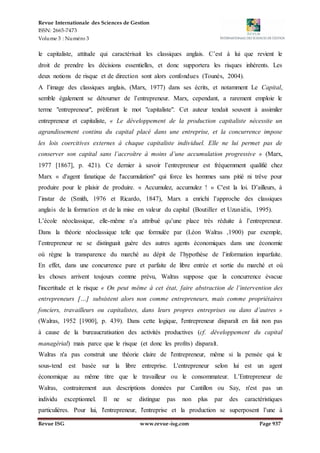 Revue Internationale des Sciences de Gestion
ISSN: 2665-7473
Volume 3 : Numéro 3
Revue ISG www.revue-isg.com Page 937
le capitaliste, attitude qui caractérisait les classiques anglais. C’est à lui que revient le
droit de prendre les décisions essentielles, et donc supportera les risques inhérents. Les
deux notions de risque et de direction sont alors confondues (Tounès, 2004).
A l’image des classiques anglais, (Marx, 1977) dans ses écrits, et notamment Le Capital,
semble également se détourner de l’entrepreneur. Marx, cependant, a rarement emploie le
terme "entrepreneur", préférant le mot "capitaliste". Cet auteur tendait souvent à assimiler
entrepreneur et capitaliste, « Le développement de la production capitaliste nécessite un
agrandissement continu du capital placé dans une entreprise, et la concurrence impose
les lois coercitives externes à chaque capitaliste individuel. Elle ne lui permet pas de
conserver son capital sans l’accroître à moins d’une accumulation progressive » (Marx,
1977 [1867], p. 421). Ce dernier à savoir l’entrepreneur est fréquemment qualifié chez
Marx « d'agent fanatique de l'accumulation" qui force les hommes sans pitié ni trêve pour
produire pour le plaisir de produire. « Accumulez, accumulez ! » C'est la loi. D’ailleurs, à
l’instar de (Smith, 1976 et Ricardo, 1847), Marx a enrichi l’approche des classiques
anglais de la formation et de la mise en valeur du capital (Boutiller et Uzunidis, 1995).
L’école néoclassique, elle-même n’a attribué qu’une place très réduite à l’entrepreneur.
Dans la théorie néoclassique telle que formulée par (Léon Walras ,1900) par exemple,
l’entrepreneur ne se distinguait guère des autres agents économiques dans une économie
où règne la transparence du marché au dépit de l’hypothèse de l’information imparfaite.
En effet, dans une concurrence pure et parfaite de libre entrée et sortie du marché et où
les choses arrivent toujours comme prévu, Walras suppose que la concurrence évacue
l'incertitude et le risque « On peut même à cet état, faire abstraction de l’intervention des
entrepreneurs […] subsistent alors non comme entrepreneurs, mais comme propriétaires
fonciers, travailleurs ou capitalistes, dans leurs propres entreprises ou dans d’autres »
(Walras, 1952 [1900], p. 439). Dans cette logique, l'entrepreneur disparaît en fait non pas
à cause de la bureaucratisation des activités productives (cf. développement du capital
managérial) mais parce que le risque (et donc les profits) disparaît.
Walras n'a pas construit une théorie claire de l'entrepreneur, même si la pensée qui le
sous-tend est basée sur la libre entreprise. L'entrepreneur selon lui est un agent
économique au même titre que le travailleur ou le consommateur. L’Entrepreneur de
Walras, contrairement aux descriptions données par Cantillon ou Say, n'est pas un
individu exceptionnel. Il ne se distingue pas non plus par des caractéristiques
particulières. Pour lui, l'entrepreneur, l'entreprise et la production se superposent l’une à
 