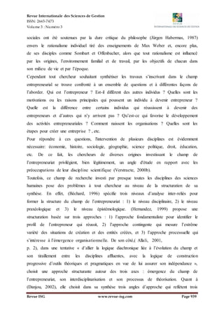 Revue Internationale des Sciences de Gestion
ISSN: 2665-7473
Volume 3 : Numéro 3
Revue ISG www.revue-isg.com Page 939
sociales ont été soutenues par la dure critique du philosophe (Jürgen Habermas, 1987)
envers le rationalisme individuel tiré des enseignements de Max Weber et, encore plus,
de ses disciples comme Sombart et Offenbacher, alors que tout rationalisme est influencé
par les origines, l’environnement familial et de travail, par les objectifs de chacun dans
son milieu de vie et par l’époque.
Cependant tout chercheur souhaitant synthétiser les travaux s’inscrivant dans le champ
entrepreneurial se trouve confronté à un ensemble de questions et à différentes façons de
l’aborder. Qui est l’entrepreneur ? Est-il différent des autres individus ? Quelles sont les
motivations ou les raisons principales qui poussent un individu à devenir entrepreneur ?
Quelle est la différence entre certains individus qui réussissent à devenir des
entrepreneurs et d’autres qui n’y arrivent pas ? Qu’est-ce qui favorise le développement
des activités entrepreneuriales ? Comment naissent les organisations ? Quelles sont les
étapes pour créer une entreprise ? , etc.
Pour répondre à ces questions, l'intervention de plusieurs disciplines est évidemment
nécessaire: économie, histoire, sociologie, géographie, science politique, droit, éducation,
etc. De ce fait, les chercheurs de diverses origines investissant le champ de
l’entrepreneuriat privilégient, bien légitimement, un angle d'étude en rapport avec les
préoccupations de leur discipline scientifique (Verstraete, 2000b).
Toutefois, ce champ de recherche investi par presque toutes les disciplines des sciences
humaines pose des problèmes à tout chercheur au niveau de la structuration de sa
synthèse. En effet, (Béchard, 1996) spécifie trois niveaux d’analyse inter-reliés pour
former la structure du champ de l’entrepreneuriat : 1) le niveau disciplinaire, 2) le niveau
praxéologique et 3) le niveau épistémologique. (Hernandez, 1999) propose une
structuration basée sur trois approches : 1) l’approche fondamentaliste pour identifier le
profil de l’entrepreneur qui réussit, 2) l’approche contingente qui mesure l’extrême
variété des situations de création et des entités créées, et 3) l’approche processuelle qui
s’intéresse à l’émergence organisationnelle. De son côté,( Allali, 2001,
p. 2), dans une tentative « d’allier la logique diachronique liée à l’évolution du champ et
son tiraillement entre les disciplines affluentes, avec la logique de construction
progressive d’outils théoriques et pragmatiques en vue de lui assurer son indépendance »,
choisit une approche structurante autour des trois axes : émergence du champ de
l’entrepreneuriat, son interdisciplinarisation et son processus de théorisation. Quant à
(Danjou, 2002), elle choisit dans sa synthèse trois angles d’approche qui reflètent trois
 