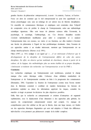 Revue Internationale des Sciences de Gestion
ISSN: 2665-7473
Volume 3 : Numéro 3
Revue ISG www.revue-isg.com Page 940
grandes facettes du phénomène entrepreneurial, à savoir : le contexte, l’acteur, et l’action.
Force est alors de constater que le réel entrepreneurial ne peut être appréhendé à un
niveau praxéologique seul, sans un éclairage de cet univers issu de théories disciplinaires.
Un ensemble de connaissances théoriques et empiriques sont construites dans l’objectif
de comprendre et/ou de prédire le champ de l’entrepreneuriat, selon une méthodologie
scientifique rigoureuse. Elles sont issues de plusieurs sciences telles l’économie, la
psychologie, la sociologie, l’anthropologie, etc. Ces diverses disciplines sociales
s’avèrent individuellement insuffisantes pour aider à comprendre et à analyser
l’entrepreneuriat dans son essence, ses visées et ses fonctions, car elles tendent à favoriser
une facette du phénomène à l’égard de leur problématique dominante. Ainsi, l'examen de
ces approches amène à un résultat intéressant, montrant que l'entrepreneuriat est un
champ interdisciplinaire (Herron et al, 1991).
Filion (1997, p. 141) souligne à cet égard qu’ « …il est intéressant d’observer que le
développement de la discipline de l’entrepreneuriat diffère de celui des autres
disciplines. En effet, on observe qu’une multitude de chercheurs, chacun à partir de la
culture, de la logique, des méthodologies plus au moins établies de sa propre discipline,
s’intéressent et réalisent des recherches sur l’entrepreneuriat et sur les PME ».
Conclusion
Les recherches empiriques sur l'entrepreneuriat sont nombreuses, pourtant le champ
manque d'un cadre théorique solide. L'absence d'une définition standardisée de
l'entrepreneur et de l'entrepreneuriat constitue un frein à la progression des connaissances
(Hernandez, 200). Cependant La fonction de l‘entrepreneur comme nous l'avons montré
dans la littérature consistait à combiner de manière harmonieuse les facteurs de
production exploiter au mieux les informations apprécier les risques, connaître les
marchés et réagir en prenant les décisions les plus objectives possibles.
Enfin, bien que la recherche en entrepreneuriat et création d’entreprises ait augmenté
sophistication, avec le déplacement d’une dimension à des approches plus globales, les
aspects du comportement entrepreneurial restent mal compris. Ce manque de
compréhension peut être attribué au fait que la théorie, dans une large mesure, est fondée
sur des approches théoriques fragmentées qui sont mal adaptées à l’étude des différences
individuelles et ne prennent pas pleinement compte de la réalité complexe.
 