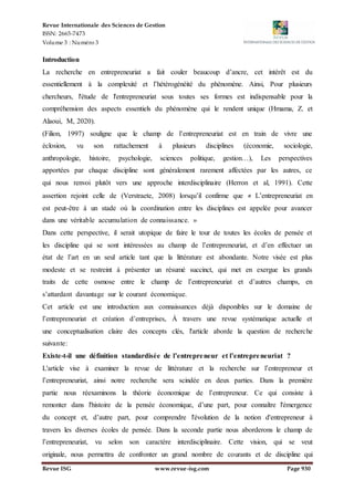 Revue Internationale des Sciences de Gestion
ISSN: 2665-7473
Volume 3 : Numéro 3
Revue ISG www.revue-isg.com Page 930
Introduction
La recherche en entrepreneuriat a fait couler beaucoup d’ancre, cet intérêt est du
essentiellement à la complexité et l’hétérogénéité du phénomène. Ainsi, Pour plusieurs
chercheurs, l'étude de l'entrepreneuriat sous toutes ses formes est indispensable pour la
compréhension des aspects essentiels du phénomène qui le rendent unique (Hmama, Z. et
Alaoui, M, 2020).
(Filion, 1997) souligne que le champ de l’entrepreneuriat est en train de vivre une
éclosion, vu son rattachement à plusieurs disciplines (économie, sociologie,
anthropologie, histoire, psychologie, sciences politique, gestion…), Les perspectives
apportées par chaque discipline sont généralement rarement affectées par les autres, ce
qui nous renvoi plutôt vers une approche interdisciplinaire (Herron et al, 1991). Cette
assertion rejoint celle de (Verstraete, 2008) lorsqu’il confirme que « L’entrepreneuriat en
est peut-être à un stade où la coordination entre les disciplines est appelée pour avancer
dans une véritable accumulation de connaissance. »
Dans cette perspective, il serait utopique de faire le tour de toutes les écoles de pensée et
les discipline qui se sont intéressées au champ de l’entrepreneuriat, et d’en effectuer un
état de l’art en un seul article tant que la littérature est abondante. Notre visée est plus
modeste et se restreint à présenter un résumé succinct, qui met en exergue les grands
traits de cette osmose entre le champ de l’entrepreneuriat et d’autres champs, en
s’attardant davantage sur le courant économique.
Cet article est une introduction aux connaissances déjà disponibles sur le domaine de
l’entrepreneuriat et création d’entreprises, À travers une revue systématique actuelle et
une conceptualisation claire des concepts clés, l'article aborde la question de recherche
suivante:
Existe-t-il une définition standardisée de l’entrepreneur et l’entrepreneuriat ?
L'article vise à examiner la revue de littérature et la recherche sur l’entrepreneur et
l’entrepreneuriat, ainsi notre recherche sera scindée en deux parties. Dans la première
partie nous réexaminons la théorie économique de l’entrepreneur. Ce qui consiste à
remonter dans l'histoire de la pensée économique, d’une part, pour connaître l'émergence
du concept et, d’autre part, pour comprendre l'évolution de la notion d'entrepreneur à
travers les diverses écoles de pensée. Dans la seconde partie nous aborderons le champ de
l’entrepreneuriat, vu selon son caractère interdisciplinaire. Cette vision, qui se veut
originale, nous permettra de confronter un grand nombre de courants et de discipline qui
 