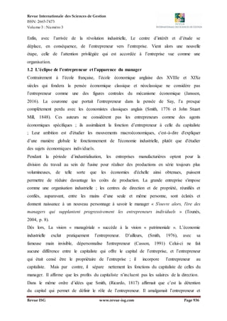 Revue Internationale des Sciences de Gestion
ISSN: 2665-7473
Volume 3 : Numéro 3
Revue ISG www.revue-isg.com Page 936
Enfin, avec l’arrivée de la révolution industrielle, Le centre d’intérêt et d’étude se
déplace, en conséquence, de l’entrepreneur vers l’entreprise. Vient alors une nouvelle
étape, celle de l’attention privilégiée qui est accordée à l’entreprise vue comme une
organisation.
1.2 L’éclipse de l’entrepreneur et l’apparence du manager
Contrairement à l’école française, l’école économique anglaise des XVIIIe et XIXe
siècles qui fondera la pensée économique classique et néoclassique ne considère pas
l’entrepreneur comme une des figures centrales du mécanisme économique (Janssen,
2016). La couronne que portait l’entrepreneur dans la pensée de Say, l’a presque
complètement perdu avec les économistes classiques anglais (Smith, 1776 et John Stuart
Mill, 1848). Ces auteurs ne considèrent pas les entrepreneurs comme des agents
économiques spécifiques ; ils assimilaient la fonction d’entrepreneur à celle du capitaliste
; Leur ambition est d'étudier les mouvements macroéconomiques, c'est-à-dire d'expliquer
d’une manière globale le fonctionnement de l'économie industrielle, plutôt que d'étudier
des sujets économiques individuels.
Pendant la période d’industrialisation, les entreprises manufacturières optent pour la
division du travail au sein de l'usine pour réaliser des productions en série toujours plus
volumineuses, de telle sorte que les économies d'échelle ainsi obtenues, puissent
permettre de réduire davantage les coûts de production. La grande entreprise s'impose
comme une organisation industrielle ; les centres de direction et de propriété, réunifiés et
confiés, auparavant, entre les mains d’une seule et même personne, sont éclatés et
donnent naissance à un nouveau personnage à savoir le manager « S'ouvre alors, l'ère des
managers qui supplantent progressivement les entrepreneurs individuels » (Tounès,
2004, p. 8).
Dés lors, La vision « managériale » succède à la vision « patrimoniale ». L’économie
industrielle exclut pratiquement l’entrepreneur. D’ailleurs, (Smith, 1976), avec sa
fameuse main invisible, dépersonnalise l'entrepreneur (Casson, 1991) Celui-ci ne fait
aucune différence entre le capitaliste qui offre le capital de l’entreprise, et l’entrepreneur
qui était censé être le propriétaire de l’entreprise ; il incorpore l’entrepreneur au
capitaliste. Mais par contre, il sépare nettement les fonctions du capitaliste de celles du
manager. Il affirme que les profits du capitaliste n’incluent pas les salaires de la direction.
Dans le même ordre d’idées que Smith, (Ricardo, 1817) affirmait que c’est la détention
du capital qui permet de définir le rôle de l’entrepreneur. Il amalgamait l’entrepreneur et
 