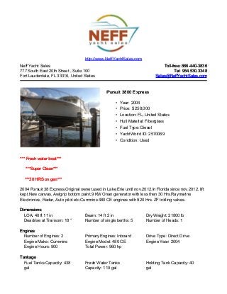 Neff Yacht Sales
777 South East 20th Street , Suite 100
Fort Lauderdale, FL 33316, United States
Toll-free: 866-440-3836Toll-free: 866-440-3836
Tel: 954.530.3348Tel: 954.530.3348
Sales@NeffYachtSales.comSales@NeffYachtSales.com
Pursuit 3800 ExpressPursuit 3800 Express
• Year: 2004
• Price: $ 258,000
• Location: FL, United States
• Hull Material: Fiberglass
• Fuel Type: Diesel
• YachtWorld ID: 2570069
• Condition: Used
http://www.NeffYachtSales.com
*** Fresh water boat****** Fresh water boat***
***Super Clean******Super Clean***
***30 HRS on gen******30 HRS on gen***
2004 Pursuit 38 Express,Original owner,used in Lake Erie until nov.2012.In Florida since nov.2012, lift
kept.New canvas, Awlgrip bottom paint.9 KW Onan generator with less then 30 Hrs.Raymarine
Electronics, Radar, Auto pilot etc.Cummins 480 CE engines with 920 Hrs. ZF trolling valves.
DimensionsDimensions
LOA: 40 ft 11 in Beam: 14 ft 2 in Dry Weight: 21800 lb
Deadrise at Transom: 18 ° Number of single berths: 5 Number of Heads: 1
EnginesEngines
Number of Engines: 2 Primary Engines: Inboard Drive Type: Direct Drive
Engine Make: Cummins Engine Model: 480 CE Engine Year: 2004
Engine Hours: 900 Total Power: 960 hp
TankageTankage
Fuel Tanks Capacity: 438
gal
Fresh Water Tanks
Capacity: 110 gal
Holding Tank Capacity: 40
gal
 