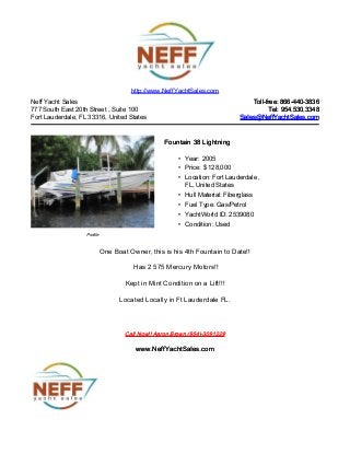 Neff Yacht Sales
777 South East 20th Street , Suite 100
Fort Lauderdale, FL 33316, United States
Toll-free: 866-440-3836Toll-free: 866-440-3836
Tel: 954.530.3348Tel: 954.530.3348
Sales@NeffYachtSales.comSales@NeffYachtSales.com
Profile
Fountain 38 LightningFountain 38 Lightning
• Year: 2005
• Price: $ 128,000
• Location: Fort Lauderdale ,
FL, United States
• Hull Material: Fiberglass
• Fuel Type: Gas/Petrol
• YachtWorld ID: 2539080
• Condition: Used
http://www.NeffYachtSales.com
One Boat Owner, this is his 4th Fountain to Date!!
Has 2 575 Mercury Motors!!
Kept in Mint Condition on a Lift!!!
Located Locally in Ft Lauderdale FL.
Call Now!! Aaron Brown (954)-3091229Call Now!! Aaron Brown (954)-3091229
www.NeffYachtSales.comwww.NeffYachtSales.com
 
