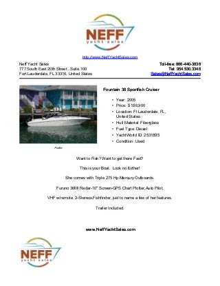 Neff Yacht Sales
777 South East 20th Street , Suite 100
Fort Lauderdale, FL 33316, United States
Toll-free: 866-440-3836Toll-free: 866-440-3836
Tel: 954.530.3348Tel: 954.530.3348
Sales@NeffYachtSales.comSales@NeffYachtSales.com
Profile
Fountain 38 Sportfish CruiserFountain 38 Sportfish Cruiser
• Year: 2005
• Price: $ 186,900
• Location: Ft Lauderdale, FL,
United States
• Hull Material: Fiberglass
• Fuel Type: Diesel
• YachtWorld ID: 2531895
• Condition: Used
http://www.NeffYachtSales.com
Want to Fish? Want to get there Fast?
This is your Boat. Look no further!
She comes with Triple 275 Hp Mercury Outboards.
Furuno 36MI Radar-10" Screen-GPS Chart Plotter,Auto Pilot,
VHF w/remote, 2-Stereos,Fishfinder, just to name a few of her features.
Trailer Included.
www.NeffYachtSales.comwww.NeffYachtSales.com
 