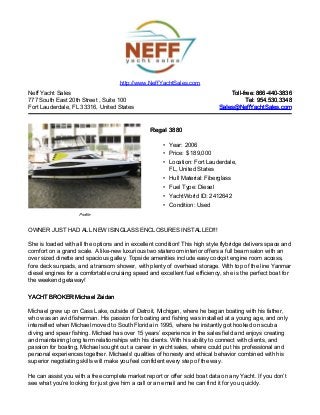 Neff Yacht Sales
777 South East 20th Street , Suite 100
Fort Lauderdale, FL 33316, United States
Toll-free: 866-440-3836Toll-free: 866-440-3836
Tel: 954.530.3348Tel: 954.530.3348
Sales@NeffYachtSales.comSales@NeffYachtSales.com
Profile
Regal 3880Regal 3880
• Year: 2006
• Price: $ 189,000
• Location: Fort Lauderdale,
FL, United States
• Hull Material: Fiberglass
• Fuel Type: Diesel
• YachtWorld ID: 2412642
• Condition: Used
http://www.NeffYachtSales.com
OWNER JUST HAD ALL NEW ISINGLASS ENCLOSURES INSTALLED!!!
She is loaded with all the options and in excellent condition! This high style flybridge delivers space and
comfort on a grand scale. A like-new luxurious two stateroom interior offers a full beam salon with an
over sized dinette and spacious galley. Topside amenities include easy cockpit engine room access,
fore deck sunpads, and a transom shower, with plenty of overhead storage. With top of the line Yanmar
diesel engines for a comfortable cruising speed and excellent fuel efficiency, she is the perfect boat for
the weekend getaway!
YACHT BROKER Michael ZaidanYACHT BROKER Michael Zaidan
Michael grew up on Cass Lake, outside of Detroit, Michigan, where he began boating with his father,
who was an avid fisherman. His passion for boating and fishing was installed at a young age, and only
intensified when Michael moved to South Florida in 1995, where he instantly got hooked on scuba
diving and spear fishing. Michael has over 15 years’ experience in the sales field and enjoys creating
and maintaining long term relationships with his clients. With his ability to connect with clients, and
passion for boating, Michael sought out a career in yacht sales, where could put his professional and
personal experiences together. Michaels' qualities of honesty and ethical behavior combined with his
superior negotiating skills will make you feel confident every step of the way.
He can assist you with a free complete market report or offer sold boat data on any Yacht. If you don’t
see what you’re looking for just give him a call or an email and he can find it for you quickly.
 