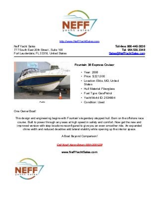 Neff Yacht Sales
777 South East 20th Street , Suite 100
Fort Lauderdale, FL 33316, United States
Toll-free: 866-440-3836Toll-free: 866-440-3836
Tel: 954.530.3348Tel: 954.530.3348
Sales@NeffYachtSales.comSales@NeffYachtSales.com
Profile
Fountain 38 Express CruiserFountain 38 Express Cruiser
• Year: 2008
• Price: $ 221,000
• Location: Elkto, MD, United
States
• Hull Material: Fiberglass
• Fuel Type: Gas/Petrol
• YachtWorld ID: 2534994
• Condition: Used
http://www.NeffYachtSales.com
One Owner Boat!
This design and engineering begins with Fountain’s legendary stepped hull. Born on the offshore race
course. Built to power through any seas at high speed in safety and comfort. Now get the new and
improved version with step locations reconfigured to give you an even smoother ride. An expanded
chine width and reduced deadrise add lateral stability while opening up the interior space.
A Boat Beyond Comparison!
Call Now!! Aaron Brown (954)-3091229Call Now!! Aaron Brown (954)-3091229
www.NeffYachtSales.comwww.NeffYachtSales.com
 