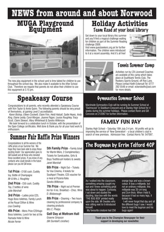 NEWS from around and about Norwood
           MUGA Playground                                                                  Holiday Activities
             Equipment                                                                       Team Read at your local Library
                                                                                     Get down to your local library this summer
                                                                                     and you’ll find a magical challenge waiting
                                                                                     for children as part of the Summer Reading
                                                                                     challenge 2009.
                                                                                     Visit www.questseekers.org.uk for further
                                                                                     information. The children were introduced
                                                                                     to it at a recent assembly. And it’s all free!



                                                                                                                         Tennis Summer Camp
                                                                                                                      Activities run by LTA Licensed Coaches
                                                                                                                      are available at this camp which takes
                                                                                                                      place at Southbank Tennis Club, The
The new play equipment in the school yard is time tabled for children to use                                          Rookery Sports Ground, off Roe Lane.
throughout the school day. We also make it available to the After School                                              Please contact Keith Eckersall Tel: 0777
Club. Therefore we request that parents do not allow their children to use                                            282 5548 or email: eckerskeith@aol.com
this equipment at 3.15 pm.                                                                                            for more details.


           Speakeasy Course                                                                       Gymnastics Summer School
Congratulations to all parents, who recently attended a Speakeasy Course             Marshside Gymnastics Club will be running its Summer School at
with Kim Taylor & Annie Quinn. The following parents should be very proud            ‘Swimscool’ in Slaidburn Crescent and at Stanley High School for 4
of themselves, at gaining Level 2 accreditation.                                     weeks during the summer holidays. Please contact Kevin and Gill
  Karen Bishop, Eileen Cockwill, Claire Finn, Heidi Halsall, Sadie Heyes, Andy       Corcoran on 212067 for further information.
King, Elaine Leddy, Carol Morgan, Joanne Pagan, Louise Roughley, Tracy
Scutt, Claire Stewart, Mary Whitehead & Sandra Wilkinson.
  We look forward to a celebration lunch in October, with the presentation of                         FAMILY FUN DAY
the Open College certificates. Well done & thank you for all your hard work &
enthusiasm.                                                                          Stanley High School – Saturday 18th July 2-4 pm. All profits will go to
                                                                                     improving the service of ‘New Generation’ - a local children’s club in

  Summer Fair Raffle Prize Winners                                                   search of new premises. Admission free. Contact Kerris Tel: 547097.


Congratulations to all the winners of the
raffle prizes at our Summer Fair. We
                                             5th Family Prize – Family ticket
                                                                                     The Bugman by Errin Telford 4CP
hope they have been able to enjoy these
exciting treats! Our appreciation goes to    for Martin Mere, 2 Complimentary
Gill Gaskell and all those who donated       Tickets for Sandcastles, Girls &
these excellent prizes. If you know of any   Boys Toothbrush holders & sweets
contacts who could donate in the future
please can you let Gill know.                Janet Marshall
                                             6th Prize – Night Out – Tickets
1st Prize - £100 cash, Cuddly                for Vue Cinema, 4 tickets for
toy, Bottle of Champagne                     Southport Theatre, £25 voucher for
Mr & Mrs J. Roughley                         a meal at Pizzeria Italia
                                             Sandra Wilkinson                        As I walked into the classroom,         orange legs and was a brown
2nd Prize - £50 cash, Cuddly                                                         something amazing caught my             colour. It was a millipede, but
Toy, 2 bottles of wine                       7th Prize – Night out at Premier        eye and I knew something great          not an ordinary millipede, this
Julie Marshall                               Inn for 4 inc. Breakfast – Choc. Wine   was about to happen. Curiously,         millipede was 20 cm long
                                             D. Bilsborough                          I sat down and studied the              and 2cm thick. When I held it,
3rd Prize – Ladies prize £25,                                                        dazzling, blue box with the words       because it had so many legs, it
Hugo Boss toiletries, Family Lunch           8th Prize – Cleaning – Two hours        ‘THE BUG BOX’ printed neatly            tickled me.
at the Royal Clifton & Wine                  cleaning by professional company &      upon the side. Mr Swailes who             I will never forget that day and all
                                             cleaning products                       was sitting next to it introduced       the different bugs I saw. I would
Lisa Cowling                                                                         himself.                                love to meet the bugman and his
                                             Mrs C. Phelps                             My favourite creature had 256         bugs again!
4th Prize – Mens Prize £25Hugo
Boss toiletries, Lunch for two at the        Golf Day at Mottram Hall
Ramada Hotel & Wine                          Graeme Simpson                                    Thank you to the Champion Newspaper for their
Nicole Ferrier                               (Mr Dumbell’s brother)                                support in developing our newsletter.
 