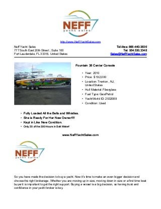 Neff Yacht Sales
777 South East 20th Street , Suite 100
Fort Lauderdale, FL 33316, United States
Toll-free: 866-440-3836Toll-free: 866-440-3836
Tel: 954.530.3348Tel: 954.530.3348
Sales@NeffYachtSales.comSales@NeffYachtSales.com
Fountain 38 Center ConsoleFountain 38 Center Console
• Year: 2010
• Price: $ 192,000
• Location: Trenton , NJ,
United States
• Hull Material: Fiberglass
• Fuel Type: Gas/Petrol
• YachtWorld ID: 2532088
• Condition: Used
http://www.NeffYachtSales.com
• Fully Loaded All the Bells and Whistles.Fully Loaded All the Bells and Whistles.
• She is Ready For Her New Owner!!!!She is Ready For Her New Owner!!!!
• Kept in Like New Condition.Kept in Like New Condition.
• Only 20 of the 300 Hours in Salt Water!Only 20 of the 300 Hours in Salt Water!
www.NeffYachtSales.comwww.NeffYachtSales.com
So you have made the decision to buy a yacht. Now it's time to make an even bigger decision and
choose the right brokerage. Whether you are moving up in size, moving down in size or a first time boat
buyer it is important to get the right support. Buying a vessel is a big decision, so having trust and
confidence in your yacht broker is key.
 