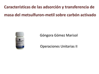 Características de las adsorción y transferencia de
masa del metsulfuron-metil sobre carbón activado
Góngora Gómez Marisol
Operaciones Unitarias II
 