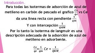 Introducción.
Para todas las isotermas de adsorción de azul de
metileno en carbón de pescado el grafico
𝑪𝒆
𝒒𝒆
vs Ce
da una línea recta con pendiente
𝟏
𝒒𝒎
Y con intercepción
𝟏
𝑸𝑲𝑴
Por lo tanto la isoterma de langmuir es una
descripción adecuada de la adsorción de azul de
metileno en adsorbente.
𝑪𝒆
𝒒𝒆
=
𝟏
𝒒𝒎
Ce +
𝟏
𝑸𝑲𝑴
 