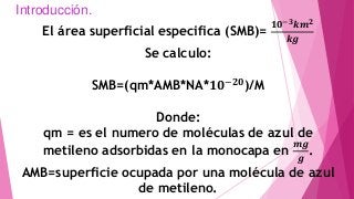 Introducción.
El área superficial especifica (SMB)=
𝟏𝟎−𝟑 𝒌𝒎 𝟐
𝒌𝒈
Se calculo:
SMB=(qm*AMB*NA*𝟏𝟎−𝟐𝟎
)/M
Donde:
qm = es el numero de moléculas de azul de
metileno adsorbidas en la monocapa en
𝒎𝒈
𝒈
.
AMB=superficie ocupada por una molécula de azul
de metileno.
 