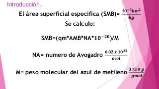 Introducción.
El área superficial especifica (SMB)=
𝟏𝟎−𝟑 𝒌𝒎 𝟐
𝒌𝒈
Se calculo:
SMB=(qm*AMB*NA*𝟏𝟎−𝟐𝟎
)/M
NA= numero de Avogadro
𝟔.𝟎𝟐 𝒙 𝟏𝟎 𝟐𝟑
𝒎𝒐𝒍
M= peso molecular del azul de metileno
𝟑𝟕𝟑.𝟗 𝒈
𝒈𝒎𝒐𝒍
 