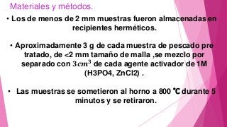 Materiales y métodos.
• Los de menos de 2 mm muestras fueron almacenadas en
recipientes herméticos.
• Aproximadamente 3 g de cada muestra de pescado pre
tratado, de <2 mm tamaño de malla ,se mezclo por
separado con 𝟑𝒄𝒎 𝟑
de cada agente activador de 1M
(H3PO4, ZnCl2) .
• Las muestras se sometieron al horno a 800 ˚C durante 5
minutos y se retiraron.
 