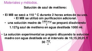 Materiales y métodos.
Solución de azul de metileno:
• El MB se secó a 110 ° C durante 2 horas antes de su uso.
• El MB se utilizó sin purificación adicional.
• una solución madre de
𝟏𝟎𝟎𝟎 𝒎𝒈
𝑳
se preparó disolviendo
1.127g azul de metileno en agua destilada 1000 ml.
• La solución experimental se preparó diluyendo la solución
madre con agua destilada en el intervalo de 10,15,20,25 Y
30
𝒎𝒈
𝑳
.
 